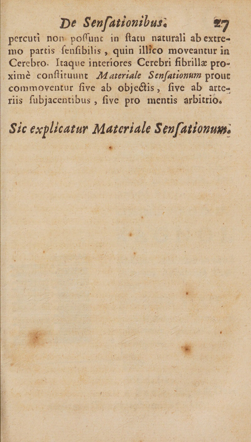 pcrcuti non po^utu in flatu naturali ab extre¬ mo partis fenfibilis , quin illico moveantur in Cerebro* Itaque interiores Cerebri fibrillae pro¬ xime eonftituunt Materiale Senfationtim prone commoventur five ab objeitis, five ab arte¬ riis fubjacentibus , five pro mentis arbitrio* Sic explicatur Materiale Senfationw»i