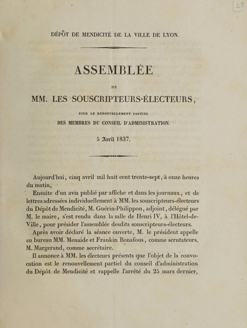 DÉPÔT DE MENDICITÉ DE LA. VILLE DE LYON. ASSEMBLÉE DE MM. LES SOUSCRIPTEURS-ÉLECTEURS, POUR LE RENOUVELLEMENT PARTIEL DES MEMBRES DU CONSEIL D’ADMINISTRATION. 5 flttril 1837. - i—--- Aujourd’hui, cinq avril mil huit cent trente-sept, à onze heures du matin, Ensuite d’un avis publié par affiche et dans les journaux, et de lettres adressées individuellement à MM. les souscripteurs-électeurs du Dépôt de Mendicité, M. Guérin-Philippon, adjoint, délégué par M. le maire, s’est rendu dans la salle de Henri IV, à l’Hôtel-de- Ville, pour présider l’assemblée desdits souscripteurs-électeurs. Après avoir déclaré la séance ouverte, M. le président appelle au bureau MM. Menaide et Frankin Bonafous, comme scrutateurs, t A M. Margerand, comme secrétaire. Il annonce à MM. les électeurs présents que l’objet de la convo¬ cation est le renouvellement partiel du conseil d’administration du Dépôt de Mendicité et rappelle l’arrêté du 25 mars dernier,