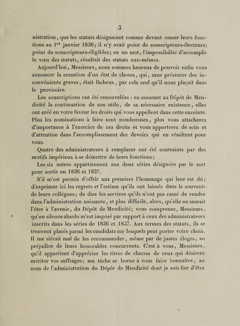 nistration, que les statuts désignaient comme devant cesser leurs fonc¬ tions au 1er janvier 1836; il n’y avait point de souscripteurs-électeurs; point de souscripteurs-éligibles; en un mot, l’impossibilité d’accomplir le vœu des statuts, résultait des statuts eux-mêmes. Aujourd’hui, Messieurs, nous sommes heureux de pouvoir enfin vous annoncer la cessation d’un état de choses, qui, sans présenter des in¬ convénients graves, était fâcheux, par cela seul qu’il nous plaçait dans le provisoire. Les souscriptions ont été renouvelées : en assurant au Dépôt de Men¬ dicité la continuation de son utile, de sa nécessaire existence, elles ont créé en votre faveur les droits qui vous appellent dans cette enceinte. Plus les nominations à faire sont nombreuses, plus vous attacherez d’importance à l’exercice de ces droits et vousapporterez.de soin et d’attention dans l’accomplissement des devoirs qui en résultent pour vous. Quatre des administrateurs à remplacer ont été contraints par des motifs impérieux à se démettre de leurs fonctions; Les six autres appartiennent aux deux séries désignées par le sort pour sortir en 1836 et 1837. S’il m’est permis d’offrir aux premiers l’hommage qui leur est dû ; d’exprimer ici les regrets et l’estime qu’ils ont laissés dans le souvenir de leurs collègues; de dire les services qu’ils n’ont pas cessé de rendre dans l’administration naissante, et plus difficile, alors, qu’elle ne saurait l’être à l’avenir, du Dépôt de Mendicité; vous comprenez, Messieurs, qu’un silence absolu m’est imposé par rapport à ceux des administrateurs inscrits dans les séries de 1836 et 1837. Aux termes des statuts, ils se trouvent placés parmi les candidats sur lesquels peut porter votre choix. Il me siérait ma) de les recommander, même par de justes éloges, au préjudice de leurs honorables concurrents. C’est à vous, Messieurs, qu’il appartient d’apprécier les titres de chacun de ceux qui désirent mériter vos suffrages; ma tâche se borne à vous faire connaître, au nom de l’administration du Dépôt de Mendicité dont je suis fier d’être