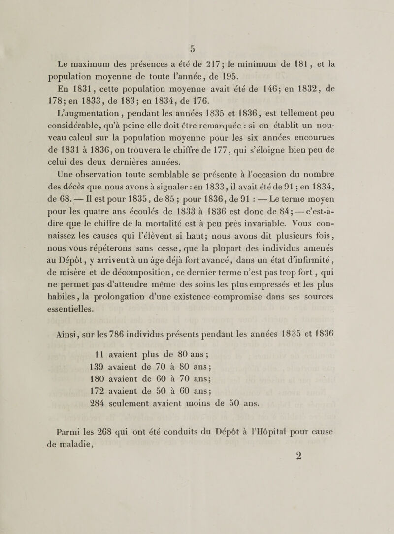 Le maximum des présences a été de 217; le minimum de 181 , et la population moyenne de toute l’année, de 195. En 1831, cette population moyenne avait été de 146; en 1832, de 178; en 1833, de 183; en 1834, de 176. L’augmentation , pendant les années 1835 et 1836, est tellement peu considérable, qu’à peine elle doit être remarquée : si on établit un nou¬ veau calcul sur la population moyenne pour les six années encourues de 1831 à 1836, on trouvera le chiffre de 177, qui s’éloigne bien peu de celui des deux dernières années. Une observation toute semblable se présente à l’occasion du nombre des décès que nous avons à signaler : en 1833, il avait été de 91 ; en 1834, de 68.— Il est pour 1835, de 85 ; pour 1836, de 91 : —Le terme moyen pour les quatre ans écoulés de 1833 à 1836 est donc de 84; — c’est-à- dire que le chiffre de la mortalité est à peu près invariable. Vous con¬ naissez les causes qui l’élèvent si haut; nous avons dit plusieurs fois, nous vous répéterons sans cesse, que la plupart des individus amenés au Dépôt, y arrivent à un âge déjà fort avancé, dans un état d’infirmité , de misère et de décomposition, ce dernier terme n’est pas trop fort, qui ne permet pas d’attendre même des soins les plus empressés et les plus habiles, la prolongation d’une existence compromise dans ses sources essentielles. Ainsi, sur les 786 individus présents pendant les années 1835 et 1836 11 avaient plus de 80 ans ; 139 avaient de 70 à 80 ans; 180 avaient de 60 à 70 ans; 172 avaient de 50 à 60 ans; 284 seulement avaient moins de 50 ans. Parmi les 268 qui ont été conduits du Dépôt à l’Hôpital pour cause de maladie, 2