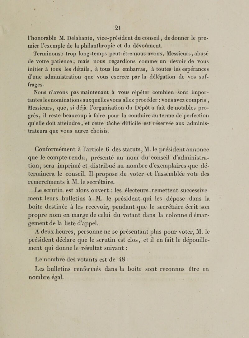 l’honorable M. Delahante, vice-président du conseil, de donner le pre¬ mier l’exemple de la philanthropie et du dévouaient. Terminons : trop long-temps peut-être nous avons, Messieurs, abusé de votre patience ; mais nous regardions comme un devoir de vous initier à tous les détails, à tous les embarras, à toutes les espérances d’une administration que vous exercez par la délégation de vos suf¬ frages. Nous n’avons pas maintenant à vous répéter combien sont impor¬ tantes les nominations auxquelles vous allez procéder : vous avez compris , Messieurs, que, si déjà l’organisation du Dépôt a fait de notables pro¬ grès, il reste beaucoup à faire pour la conduire au terme de perfection qu’elle doit atteindre, et cette tâche difficile est réservée aux adminis¬ trateurs que vous aurez choisis. Conformément à l’article 6 des statuts, M. le président annonce que le compte-rendu, présenté au nom du conseil d’administra¬ tion , sera imprimé et distribué au nombre d’exemplaires que dé¬ terminera le conseil. Il propose de voter et l’assemblée vote des remercîments à M. le secrétaire. Le scrutin est alors ouvert: les électeurs remettent successive¬ ment leurs bulletins à M. le président qui les dépose dans la boîte destinée à les recevoir, pendant que le secrétaire écrit son propre nom en marge de celui du votant dans la colonne d’émar¬ gement de la liste d’appel. A deux heures, personne ne se présentant plus pour voter, M. le président déclare que le scrutin est clos, et il en fait le dépouille¬ ment qui donne le résultat suivant : Le nombre des votants est de 48 : Les bulletins renfermés dans la boîte sont reconnus être en nombre égal.