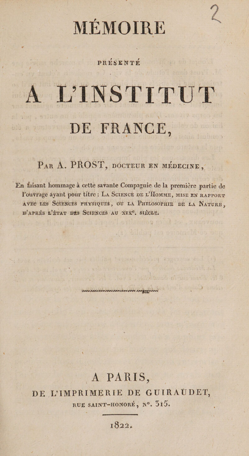 MÉMOIRE PRÉSENTÉ . « A VIN S TIT U T 7 DE FRANGE, Par à. PROST, docteur en médecine 9 En faisant hommage à cette savante Compagnie de la première partie de l'ouvrage ayant pour titre : La Science de l’Homme, mise en rapport avec les Sciences physiques , ou la Philosophie de la Nature , d’après l’état des Sciences au xixe. siècle. A PARIS, DE L’IMPRIMERIE DE GUIRAÜDET, RUE SAINT-HONORÉ, N°. 5l5. l822* V