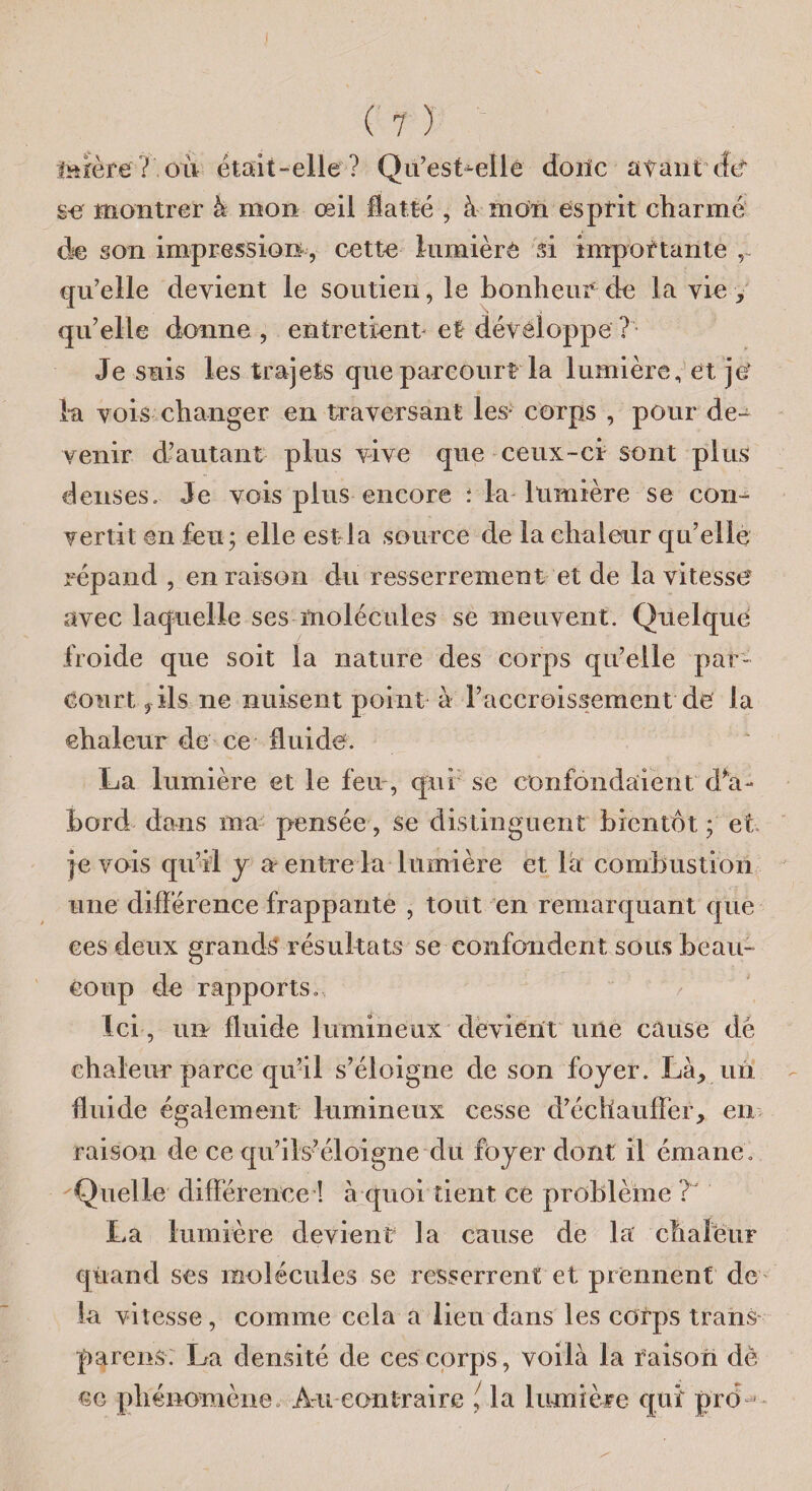 I (?) torère 7 où était-elle? Qu’esLelle donc a tant dcf se montrer k mon œil flatté , à mon esprit charmé de son impression, cette lumière si importante , qu?eile devient le soutien, le bonheur de la vie , qu’elle donne , entretient et développe ? Je suis les trajets que parcourt la lumière, et je‘ la vois changer en traversant les- corps , pour de¬ venir d’autant plus vive que ceux-ci sont plus denses. Je vois plus encore : la lumière se con¬ vertit en feu; elle est la source de la chaleur qu’elle répand , en raison du resserrement et de la vitesse avec laquelle ses molécules se meuvent. Quelque froide que soit la nature des corps qu’elle par¬ court, ils ne nuisent point à l’accroissement de Ja chaleur de ce fluide. La lumière et le feu, qui se confondaient d*a- bord dans ma pensée, se distinguent bientôt ; et je vois qu’il y a entre la lumière et la combustion une différence frappante , tout en remarquant que ces deux grands résultats se confondent sous beau¬ coup de rapports» Ici, un fluide lumineux devient une cause de chaleur parce qu’il s’éloigne de son foyer. Là, un fluide également lumineux cesse d’échauffer, en raison de ce qu’ils’éloigne du foyer dont il émane. Quelle différence ! à quoi tient ce problème ? La lumière devient la cause de la chafëur quand ses molécules se resserrent et prennent de ' la vitesse, comme cela a lieu dans les corps trans parens. La densité de ces corps, voilà la raison dè ce phénomène» Au contraire la lumière qui prb '