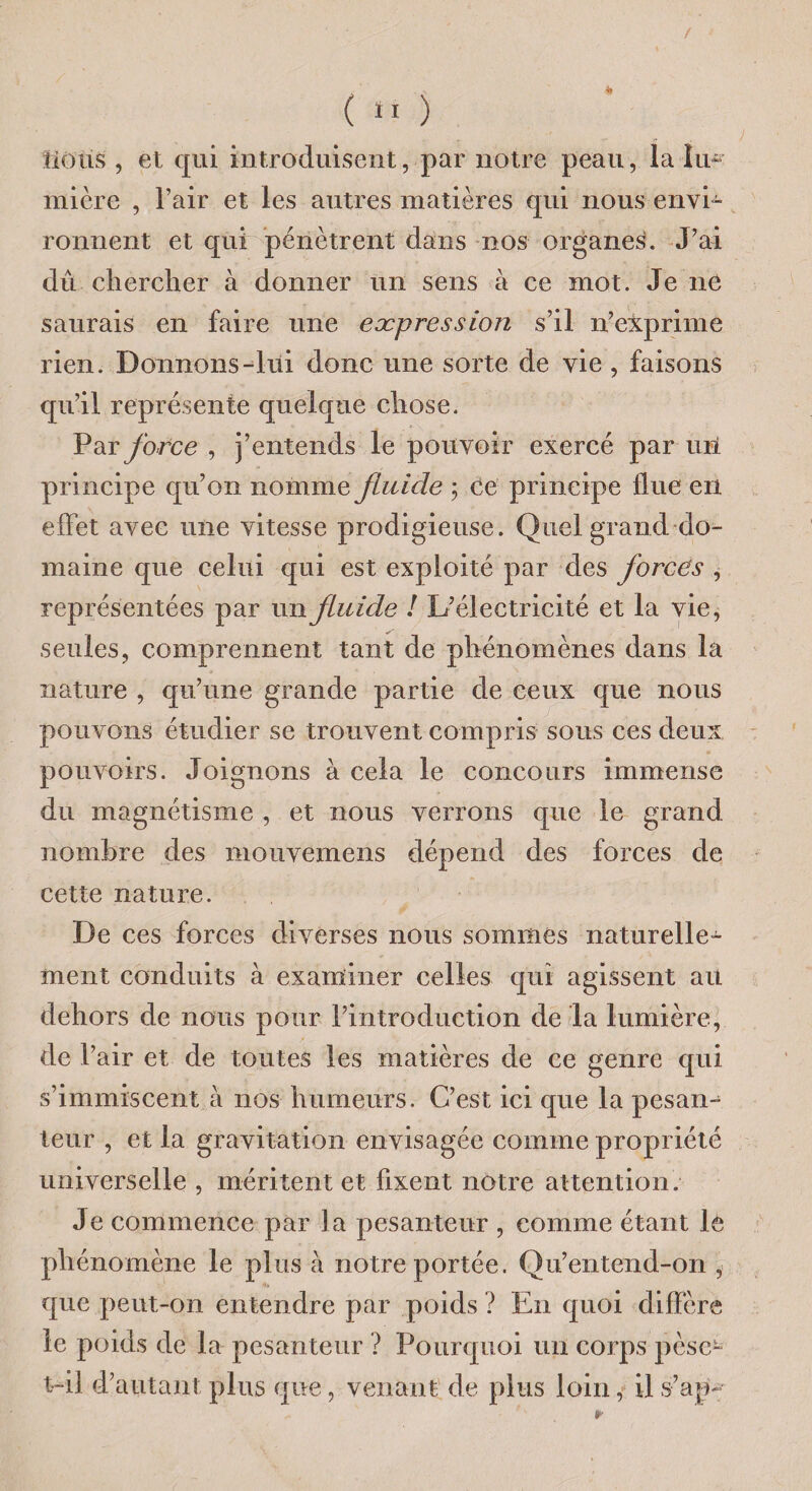 / ( 11 ) lions , et qui introduisent, par notre peau, la îua mière , l’air et les autres matières qui nous envi¬ ronnent et qui pénètrent dans nos organes. J’ai dû chercher à donner un sens à ce mot. Je ne saurais en faire une expression s’il n’exprime rien. Donnons-ltii donc une sorte de vie , faisons qu’il représente quelque chose. Par force , j’entends le pouvoir exercé par uU principe qu’on nomme fluide ; ce principe flue en effet avec une vitesse prodigieuse. Quel grand do¬ maine que celui qui est exploité par des forces , représentées par un fluide ! L’électricité et la vie, seules, comprennent tant de phénomènes dans la nature , qu’une grande partie de ceux que nous pouvons étudier se trouvent compris sous ces deux pouvoirs. Joignons à cela le concours immense du magnétisme , et nous verrons que le grand nombre des mouvemens dépend des forces de cette nature. De ces forces diverses nous sommes naturelle¬ ment conduits à examiner celles qui agissent au dehors de nous pour l’introduction de la lumière, de l’air et de toutes les matières de ce genre qui s’immiscent à nos humeurs. C’est ici que la pesan¬ teur , et la gravitation envisagée comme propriété universelle , méritent et fixent notre attention. Je commence par la pesanteur , comme étant lè phénomène le plus à notre portée. Qu’entend-on , que peut-on entendre par poids ? En quoi diffère le poids de la pesanteur ? Pourquoi un corps pèse- t-ii d’autant plus que, venant de plus loin, il s-’ap-