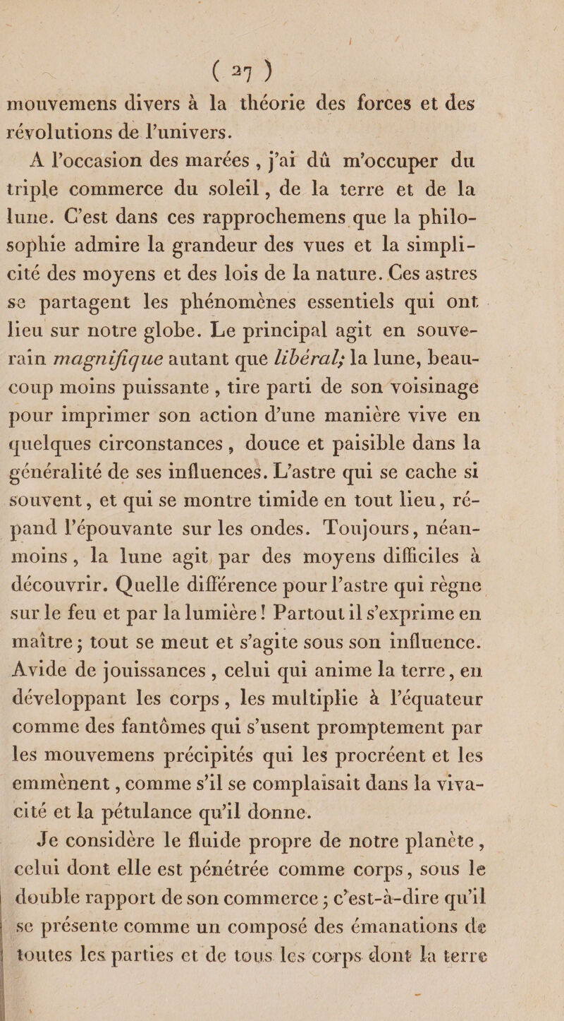 I ( 27 ) mouvemens divers à la théorie des forces et des révolutions de l’univers. A l’occasion des marées , j’ai dû m’occuper du triple commerce du soleil, de la terre et de la lune. C’est dans ces rapprochemens que la philo¬ sophie admire la grandeur des vues et la simpli¬ cité des moyens et des lois de la nature. Ces astres se partagent les phénomènes essentiels qui ont lieu sur notre globe. Le principal agit en souve¬ rain magnifique autant que libéral; la lune, beau¬ coup moins puissante , tire parti de son voisinage pour imprimer son action d’une manière vive en quelques circonstances , douce et paisible dans la généralité de ses influences. L’astre qui se cache si souvent, et qui se montre timide en tout lieu, ré¬ pand l’épouvante sur les ondes. Toujours, néan¬ moins , la lune agit par des moyens difficiles à découvrir. Quelle différence pour l’astre qui règne sur le feu et par la lumière ! Partout il s’exprime en maître ; tout se meut et s’agite sous son influence. Avide de jouissances , celui qui anime la terre, en développant les corps, les multiplie à l’équateur comme des fantômes qui s’usent promptement par les mouvemens précipités qui les procréent et les emmènent, comme s’il se complaisait dans la viva¬ cité et la pétulance qu’il donne. Je considère le fluide propre de notre planète, celui dont elle est pénétrée comme corps, sous le double rapport de son commerce ; c’est-à-dire qu’il se présente comme un composé des émanations d® toutes les parties et de tous les corps dont la terre