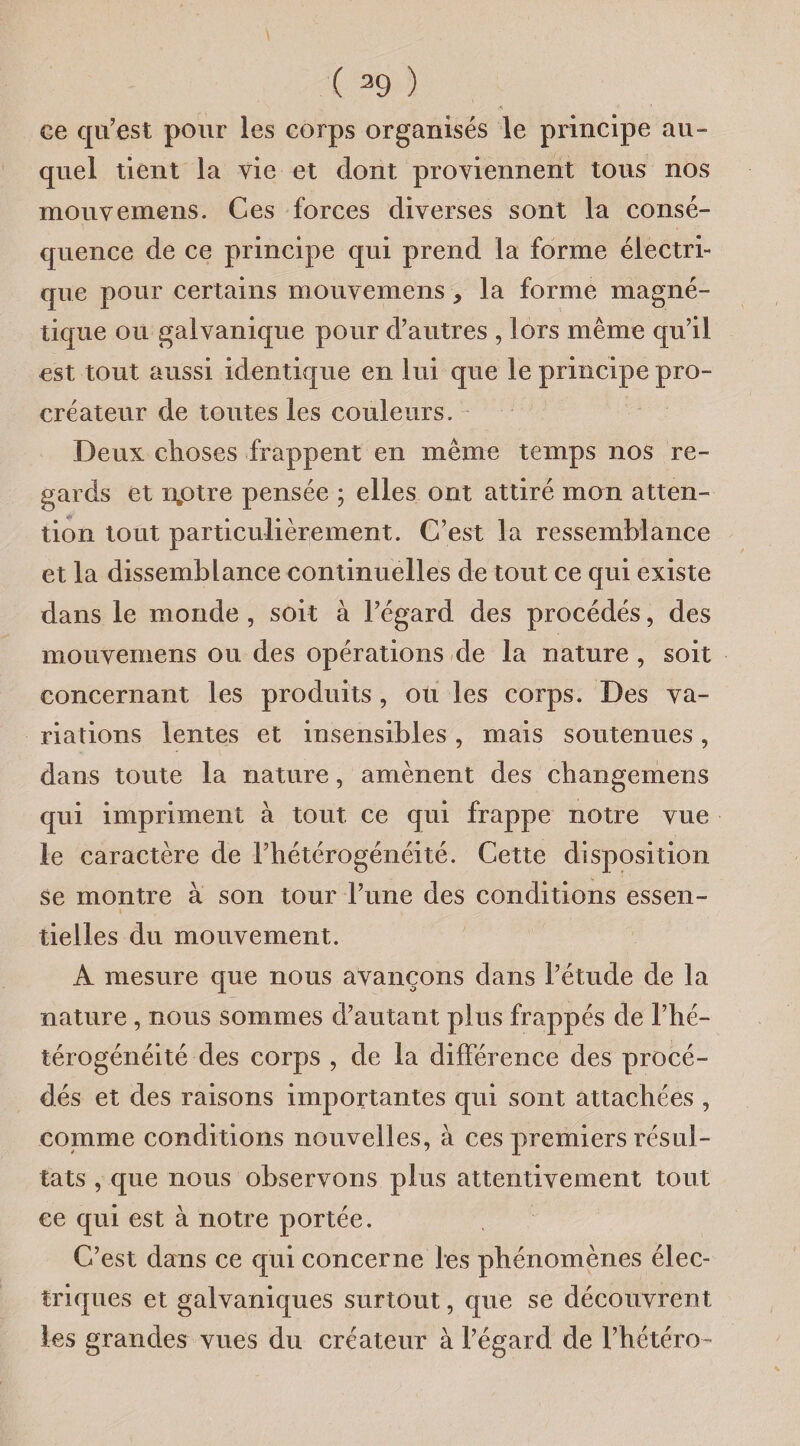 ( 39 ) ce qu’est pour les corps organisés le principe au¬ quel tient la vie et dont proviennent tous nos mouvemens. Ces forces diverses sont la consé¬ quence de ce principe qui prend la forme électri¬ que pour certains mouvemens , la forme magné¬ tique ou galvanique pour d’autres , lors même qu’il est tout aussi identique en lui que le principe pro¬ créateur de toutes les couleurs. Deux choses frappent en même temps nos re¬ gards et nptre pensée ; elles ont attiré mon atten¬ tion tout particulièrement. C’est la ressemblance et la dissemblance continuelles de tout ce qui existe dans le monde , soit à l’égard des procédés, des mouvemens ou des opérations de la nature , soit concernant les produits , ou les corps. Des va¬ riations lentes et insensibles, mais soutenues, dans toute la nature, amènent des changemens qui impriment à tout ce qui frappe notre vue le caractère de l’hétérogénéité. Cette disposition se montre a son tour l’une des conditions essen- » tielles du mouvement. A mesure que nous avançons dans l’étude de la nature , nous sommes d’autant plus frappés de l’hé¬ térogénéité des corps , de la différence des procé¬ dés et des raisons importantes qui sont attachées , comme conditions nouvelles, à ces premiers résul¬ tats , que nous observons plus attentivement tout ce qui est à notre portée. C’est dans ce qui concerne les phénomènes élec¬ triques et galvaniques surtout, que se découvrent les grandes vues du créateur à l’égard de l’hétéro-