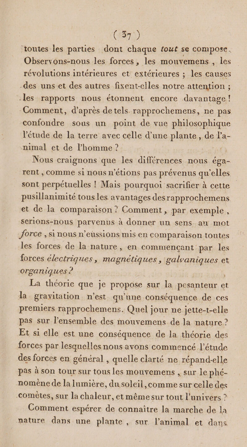 toutes les parties dont chaque tout se compose,. Observons-nous les forces, les mouvemens , les révolutions intérieures et extérieures ; les causes des uns et des autres fixent-elles notre attention ; . les rapports nous étonnent encore davantage î Comment , d’après de tels rapprochemens, ne pas confondre sous un point de vue philosophique l’étude de la terre avec celle d’une plante , de l’a¬ nimal et de l’homme ? Nous craignons que les différences nous éga¬ rent , comme si nous n’étions pas prévenus qu’elles sont perpétuelles ! Mais pourquoi sacrifier à cette pusillanimité tous les. avantages des rapprochemens et de la comparaison ? Comment, par exemple , serions-nous parvenus à donner un sens au mot force , si nous n’eussions mis en comparaison toutes les forces de la nature , en commençant par les forces èlectriqjies > magnétiques y galvaniques et organiques? La théorie que je propose sur la pesanteur et la gravitation n’est qu’une conséquence de ces premiers rapprochemens. Quel jour 11e jette-t-elle pas sur l’ensemble des mouvemens de la nature ? Et si elle est une conséquence de la théorie des forces par lesquelles nous avons commencé l’étude des forces en général , quelle clarté ne répand-elle pas à son tour sur tous les mouvemens , sur le phé¬ nomène de la lumière, du soleil,comme sur celle des cometes, sur la chaleur, et même sur tout l’univers ? Comment espérer de connaître la marche de la nature dans une plante, sur l’animal et dai)s.