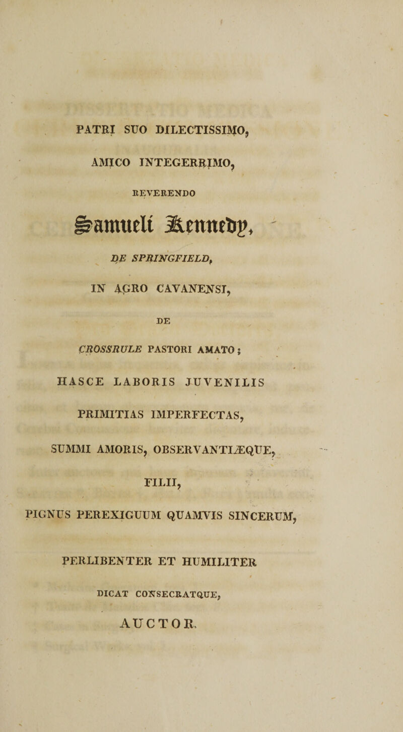 PATRI SUO DILECTISSIMO, AMICO INTEGERRIMO, REVERENDO §?amwlt j&amp;mneijp, DE SPRINGFIELDp IN AGRO CAVANENSI, DE CROSSRULE PASTORI AMATO? HASCE LABORIS JUVENILIS PRIMITIAS IMPERFECTAS, SUMMI AMORIS, OBSERVANTIiEQUE, FILII, PIGNUS PEREXIGUUM QUAMVIS SINCERUM, PERLIBENTER ET HUMILITER DICAT CONSECRATQUE», AUCTOIl,