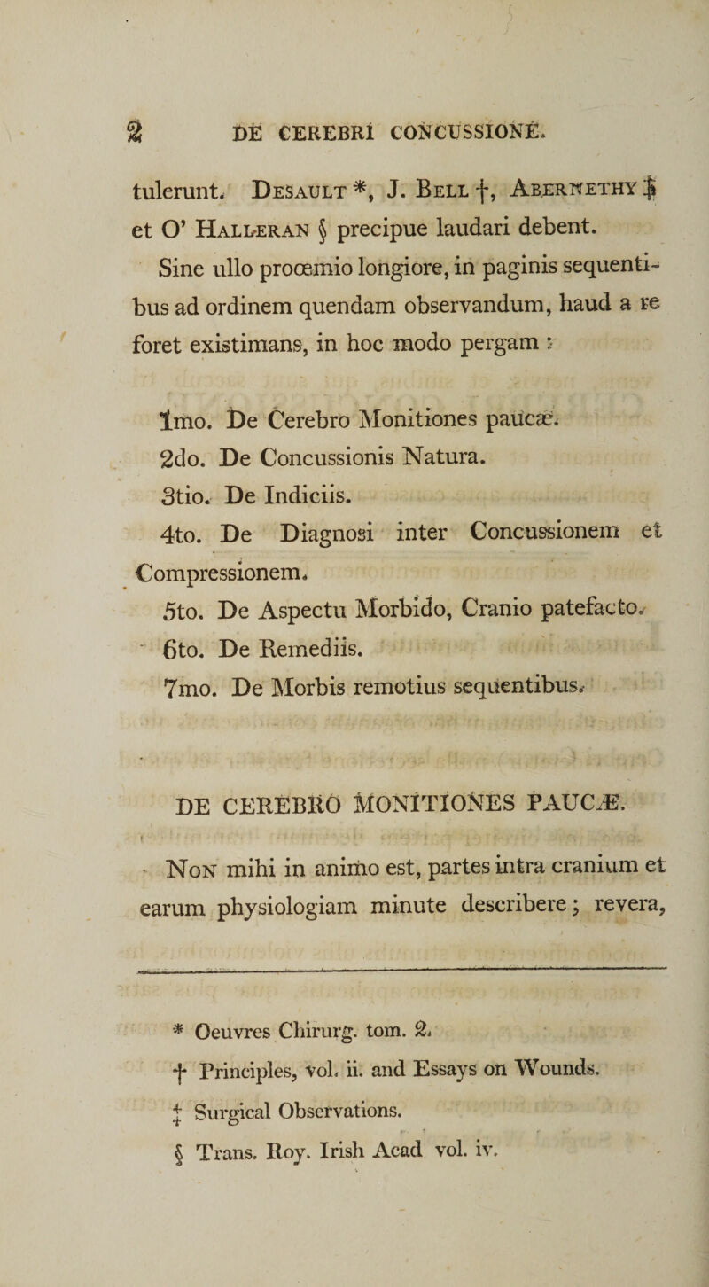 tulerunt, Desault * * * §, J. Bell f, Abernethy | et O’ Halueran § precipue laudari debent. Sine ullo prooemio longiore, in paginis sequenti¬ bus ad ordinem quendam observandum, haud a re foret existimans, in hoc modo pergam s Imo. De Cerebro Monitiones paucar. 2do. De Concussionis Natura. 3tio. De Indiciis. 4to. De Diagnosi inter Concussionem et Compressionem. 5to. De Aspectu Morbido, Cranio patefacto. 6to. De Remediis. 7mo. De Morbis remotius sequentibus* DE CEREBltO MONITIONES PAUC,E. > • • '1 •' f ! * 1 ' 'j> • • : ‘ • r\; •*.*i £?* Non mihi in animo est, partes intra cranium et earum physiologiam minute describere; revera, * Oeuvres Chirurg. tom. &amp; f Principies, VoL ii. and Essays on Wounds. + Surgical Observations. § Trans. Roy. Irish Acad vol. iv.