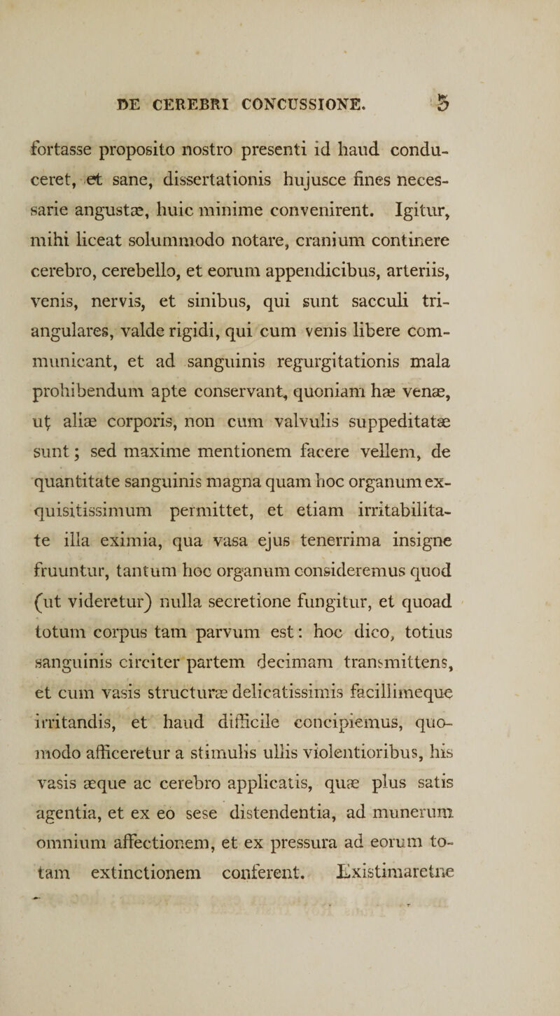 fortasse proposito nostro presenti id haud condu¬ ceret, et sane, dissertationis hujusce fines neces¬ sarie angustas, huic minime convenirent. Igitur, mihi liceat solummodo notare, cranium continere cerebro, cerebello, et eorum appendicibus, arteriis, venis, nervis, et sinibus, qui sunt sacculi tri¬ angulares, valde rigidi, qui cum venis libere com¬ municant, et ad sanguinis regurgitationis mala prohibendum apte conservant, quoniam has venas, ul; alias corporis, non cum valvulis suppeditatas sunt; sed maxime mentionem facere vellem, de quantitate sanguinis magna quam hoc organum ex¬ quisitissimum permittet, et etiam irritabilita¬ te illa eximia, qua vasa ejus tenerrima insigne fruuntur, tantum hoc organum consideremus quod (ut videretur) nulla secretione fungitur, et quoad totum corpus tam parvum est: hoc dico, totius sanguinis circiter partem decimam transmittens, et cum vasis structurae delicatissimis facillimeque irritandis, et haud difficile concipiemus, quo¬ modo afficeretur a stimulis ullis violentioribus, his vasis aeque ac cerebro applicatis, quae plus satis agentia, et ex eo sese distendentia, ad munerum omnium affectionem, et ex pressura ad eorum to¬ tam extinctionem conferent. Existimare tne