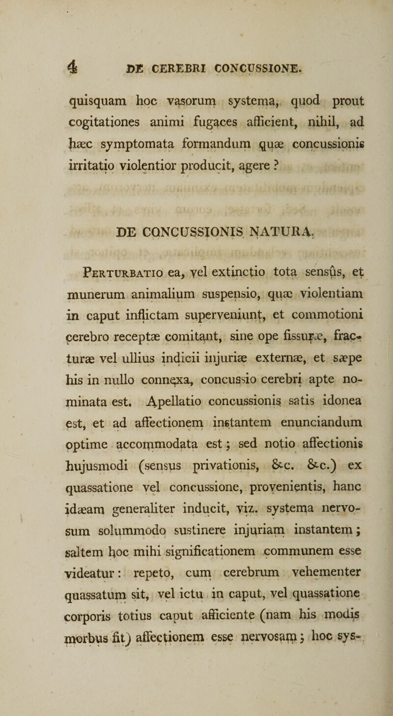 quisquam hoc vasorum systema, quod prout cogitationes animi fugaces afficient, nihil, ad haec symptomata formandum quae concussionis irritatio violentior producit, agere ? DE CONCUSSIONIS NATURA. Perturbatio ea, vel extinctio tota sensus, et munerum animalium suspensio, quae violentiam in caput inflictam superveniunt, et commotioni cerebro receptae comitant, sine ope fissurae, frac¬ turae vel ullius indicii injuriae externae, et saepe his in nullo connqxa, concussio cerebri apte no¬ minata est. Apellatio concussionis satis idonea est, et ad affectionem instantem enunciandum optime accommodata est; sed notio affectionis hujusmodi (sensus privationis, &c. &c.) ex quassatione vel concussione, provenientis, hanc Idaeam generaliter inducit, viz. systema nervo¬ sum solummodo sustinere injuriam instantem; saltem hoc mihi significationem communem esse videatur: repeto, cum cerebrum vehementer quassatum sit, vel ictu in caput, vel quassatione corporis totius caput afficiente (nam his modis morbus fit) affectionem esse nervosamhoc sys-