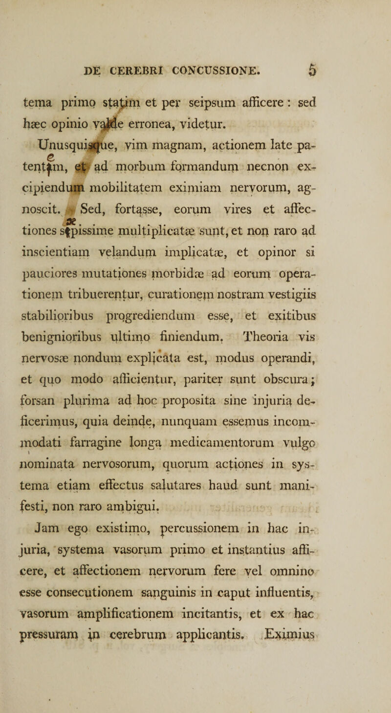 tema primo stajim et per seipsum afficere: sed haec opinio v^de erronea, videtur. Unusqui$|ue, vim magnam, actionem late pa¬ tentem, etjf ad morbum formandum necnon ex» cipiendum mobilitatem eximiam nervorum, ag¬ noscit. Sed, fortasse, eorum vires et affec- x. . tiones sfpissime multiplicatae sunt, et norr raro ad inscientiam velandum implicatae, et opinor si pauciores mutationes morbidae ad eorum opera¬ tionem tribuerentur, curationem nostram vestigiis stabilioribus progrediendum esse, et exitibus benignioribus nltimo finiendum, Theoria vis nervosae nondum explicata est, modus operandi, et quo modo afficientur, pariter sunt obscura; forsan plurima ad hoc proposita sine injuria de- ficerimus, quia deinde, nunquam essemus incom¬ modati farragine longa medicamentorum vulgo \ nominata nervosorum, quorum actiones in sys¬ tema etiam effectus salutares haud sunt mani¬ festi, non raro ambigui. Jam ego existimo, percussionem in hac in¬ juria, systema vasorum primo et instantius affi¬ cere, et affectionem nervorum fere vel omnino esse consecutionem sanguinis in caput influentis, vasorum amplificationem incitantis, et ex hac pressuram in cerebrum applicantis. Eximius