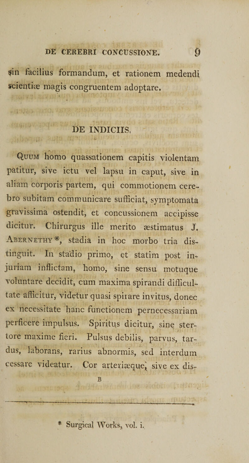 $in facilius formandum, et rationem medendi scientiae magis congruentem adoptare. DE INDICIIS, , . *• • , ' V ■ L. , 11., . j> .. . -*■' - i '■ Quum homo quassationem capitis violentam patitur, sive ictu vel lapsu in caput, sive in aliam corporis partem, qui commotionem cere¬ bro subitam communicare sufficiat, symptomata gravissima ostendit, et concussionem accipisse dicitur. Chirurgus ille merito aestimatus J. Abernethy* stadia in hoc morbo tria dis¬ tinguit. In stadio primo, et statim post in¬ juriam inflictam, homo, sine sensu motuque voluntare decidit, cum maxima spirandi difficul¬ tate afficitur, videtur quasi spirare invitus, donec ex necessitate hanc functionem pernecessariam perficere impulsus. Spiritus dicitur, sine ster- . v e w / r--; • ' ; ’ •• < • > ' ; ..f: di tore maxime fieri. Pulsus debilis, parvus, tar¬ dus, laborans, rarius abnormis, sed interdum cessare videatur. Cor arteriasque, sive ex dis- B * Surgical Works, vol. i.