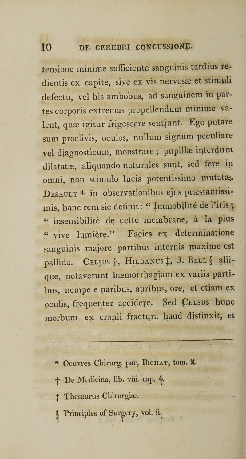 tensione minime sufficiente sanguinis tardius re- dientis ex capite, sive ex vis nervosas et stimpli defectu, vel his ambobus, ad sanguinem in par¬ tes corporis extremas propellendum minime va¬ lent, quas igitur frigescere sentiunt. Ego putare sum proclivis, oculos, nullum signum peculiare vel diagnosticum, monstrare ; pupillae interdum dilatatae, aliquando naturales sunt, sed fere in omni, non stimulo lucis potentissimo mutatas. Desault * in observationibus ejus praestantissi- mis, hanc rem sic definiti u Immobilite de 1 iris \ “ insensibilite de cette membrane, a la plus “ vive lumiere.” Facies ex determinatione sanguinis majore partibus internis maxime est pallida. Celeus f, Hilda^us %, J. Bell § alii- que, notaverunt haemorrhagiam ex variis parti¬ bus, nempe e naribus, auribus, ore, et etiam ex oculis, frequenter accidere. Sed Pelsus hunc morbum ex cranii fractqra fiaud distinxit, et * Oeuvres Chirurg. par, Bichat, tom. % De Medicina, lib. viii. cap. 4*. + Thesaurus Chirurgia?.