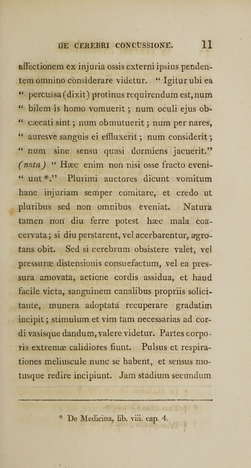 affectionem ex injuria ossis externi ipsius penden¬ tem omnino considerare videtur. “ Igitur ubi ea 44 percussa (dixit) protinus requirendum est, num 44 bilem is homo vomuerit; num oculi ejus ob* 44 caecati sint; num obmutuerit ; num per nares, 44 auresve sanguis ei effluxerit; num considerit; 44 num sine sensu quasi dormiens jacuerit.” (nota) 44 Haec enim non nisi osse fracto eveni- '._ '■ 44 unt*.” Plurimi auctores dicunt vomitum hanc injuriam semper comitare, et credo ut pluribus sed non omnibus Cveniat. Natura tamen non diu ferre potest haec mala coa¬ cervata; si diu perstarent, vel acerbarentur, apgro- tans obit. Sed si cerebrum obsistere valet, vel pressurae distensionis consuefactum, vel ea pres¬ sura amovata, actione cordis assidua, et haud facile victa, sanguinem canalibus propriis solici- tante, munera adoptata recuperare gradatirn incipit; stimulum et vim tam necessarias ad cor- s ■ di vasisque dandum, valere videtur. Partes corpo¬ ris extrema calidiores fiunt. Pulsus et respira¬ tiones meliuscule nunc se habent, et sensus mo¬ tusque redire incipiunt. Jam stadium secundum * De Medicina, lib, viii. cap. 4,