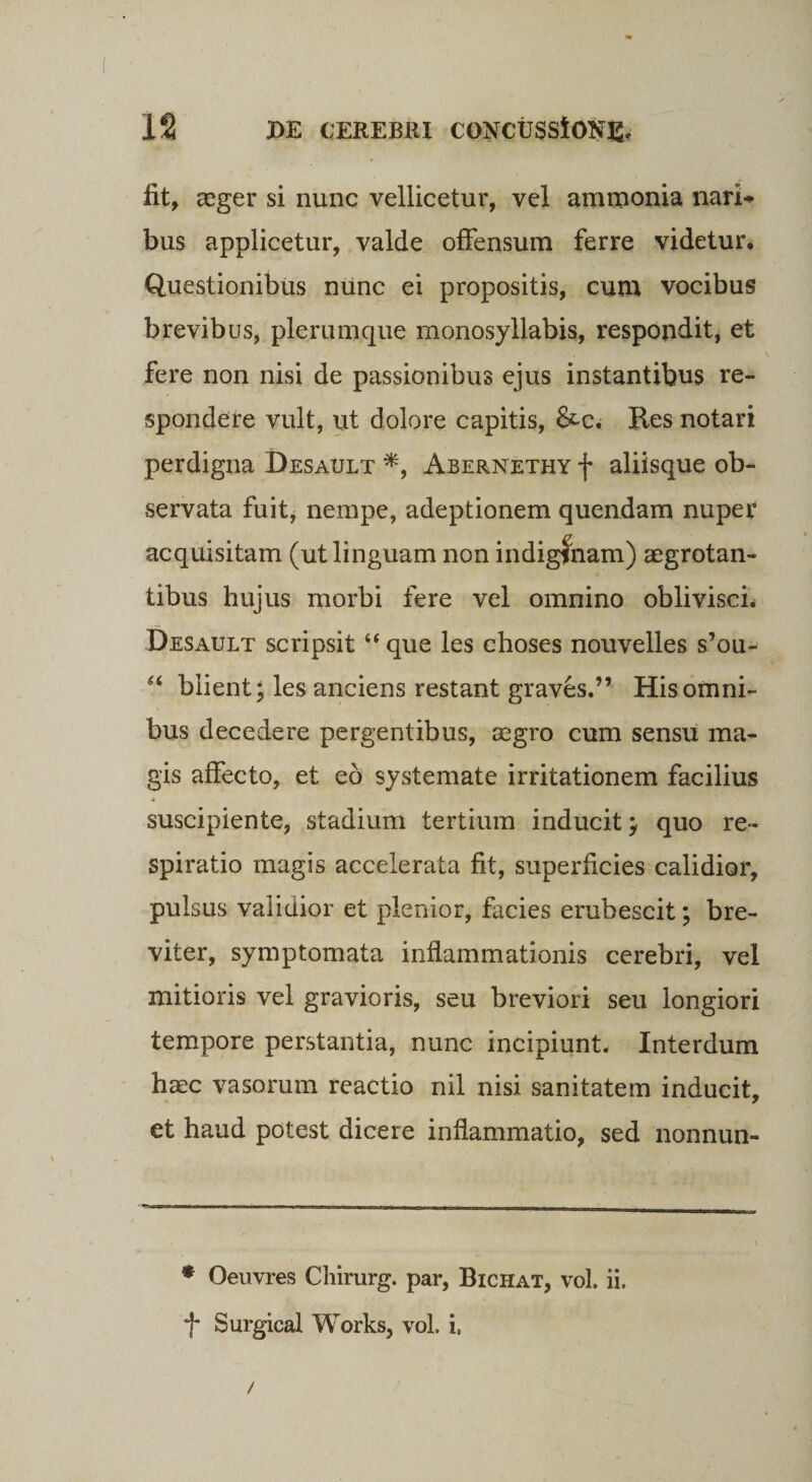 fit, aeger si nunc vellicetur, vel ammonia nari* bus applicetur, valde offensum ferre videtur. Questionibus nunc ei propositis, cum vocibus brevibus, plerumque monosyllabis, respondit, et fere non nisi de passionibus ejus instantibus re¬ spondere vult, ut dolore capitis, &amp;c. Res notari perdigna Desault *, Abernethy f aliisque ob¬ servata fuit, nempe, adeptionem quendam nuper acquisitam (ut linguam non indiginam) aegrotan¬ tibus hujus morbi fere vel omnino oblivisci. Desault scripsit “ que les choses nouvelles s’ou- “ blient; les anciens restant graves.” His omni¬ bus decedere pergentibus, aegro cum sensu ma¬ gis affecto, et eo systemate irritationem facilius suscipiente, stadium tertium inducit; quo re¬ spiratio magis accelerata fit, superficies calidior, pulsus validior et plenior, facies erubescit; bre¬ viter, symptomata inflammationis cerebri, vel mitioris vel gravioris, seu breviori seu longiori tempore perstantia, nunc incipiunt. Interdum haec vasorum reactio nil nisi sanitatem inducit, et haud potest dicere inflammatio, sed nonnun- * Oeuvres Chirurg. par, Bichat, vol. ii. f* Surgical Works, vol. i. /