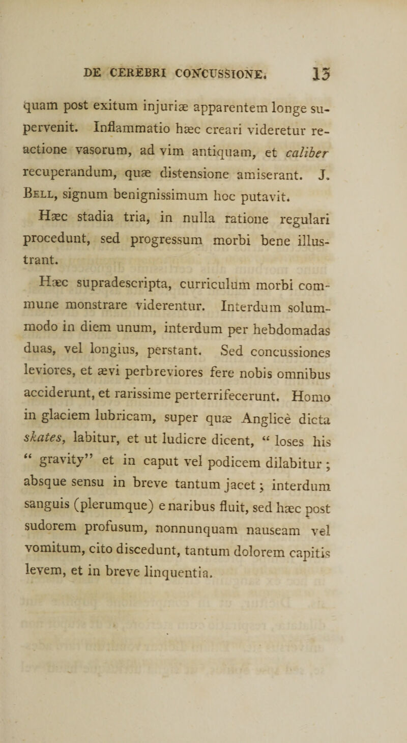 quam post exitum injuriae apparentem longe su¬ pervenit. Inflammatio haec creari videretur re¬ actione vasorum, ad vim antiquam, et caliber recuperandum, quae distensione amiserant. J. Bell, signum benignissimum hoc putavit. H^ec stadia tria, in nulla ratione regulari procedunt, sed progressum morbi bene illus¬ trant. Haec supradescripta, curriculum morbi com¬ mune monstrare viderentur. Interdum solum¬ modo in diem unum, interdum per hebdomadas duas, vel longius, perstant. Sed concussiones leviores, et avi perbreviores fere nobis omnibus acciderunt, et rarissime perterrifecerunt. Homo in glaciem lubricam, super quae Anglice dicta skates, labitur, et ut ludicre dicent, “ loses his “ gravity” et in caput vel podicem dilabitur; absque sensu in breve tantum jacet j interdum sanguis (plerumque) e naribus fluit, sed haec post sudorem profusum, nonnunquam nauseam vel vomitum, cito discedunt, tantum dolorem capitis levem, et in breve linquentia.