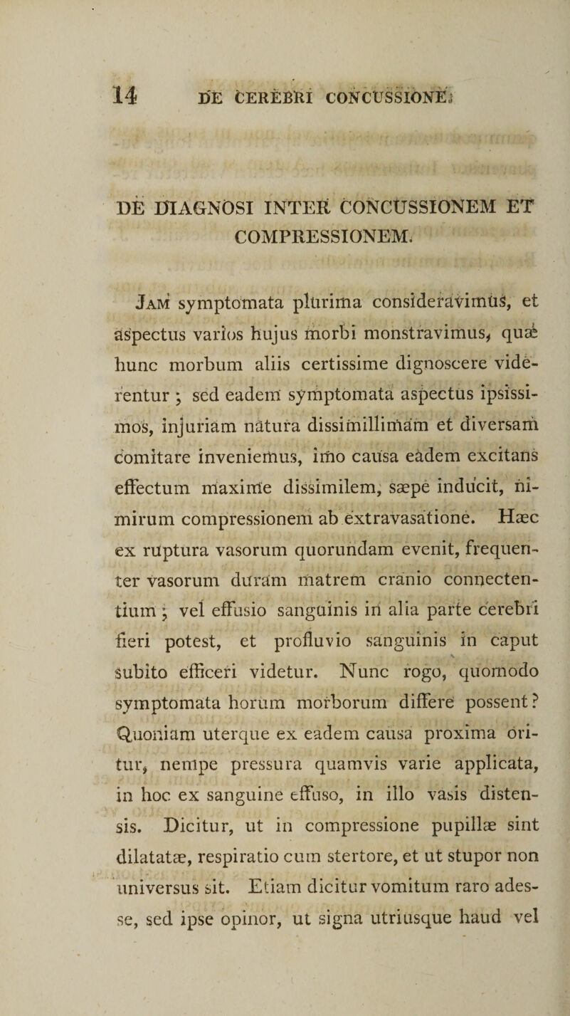 DE DIAGNOSI INTER CONCUSSIONEM ET COMPRESSIONEM, Jam symptomata plurima considerabimus, et aspectus varios hujus morbi monstravimus, qua* hunc morbum aliis certissime dignoscere vide¬ rentur ; sed eadem symptomata aspectus ipsissi¬ mos, injuriam natura dissimillimam et diversam comitare inveniemus, imo causa eadem excitans effectum maxime dissimilem, saepe inducit, ni¬ mirum compressionem ab extravasatione. Haec ex ruptura vasorum quorundam evenit, frequen¬ ter vasorum duram matrem cranio connecten- tium ; vel effusio sanguinis iri alia parte cerebri fieri potest, et profluvio sanguinis in caput subito efficeri videtur. Nunc rogo, quomodo symptomata horum morborum differe possent ? Quoniam uterque ex eadem causa proxima ori¬ tur, nempe pressura quamvis varie applicata, in hoc ex sanguine effuso, in illo vasis disten¬ sis. Dicitur, ut in compressione pupillae sint dilatatae, respiratio cum stertore, et ut stupor non universus sit. Etiam dicitur vomitum raro ades¬ se, sed ipse opinor, ut signa utriusque haud vel