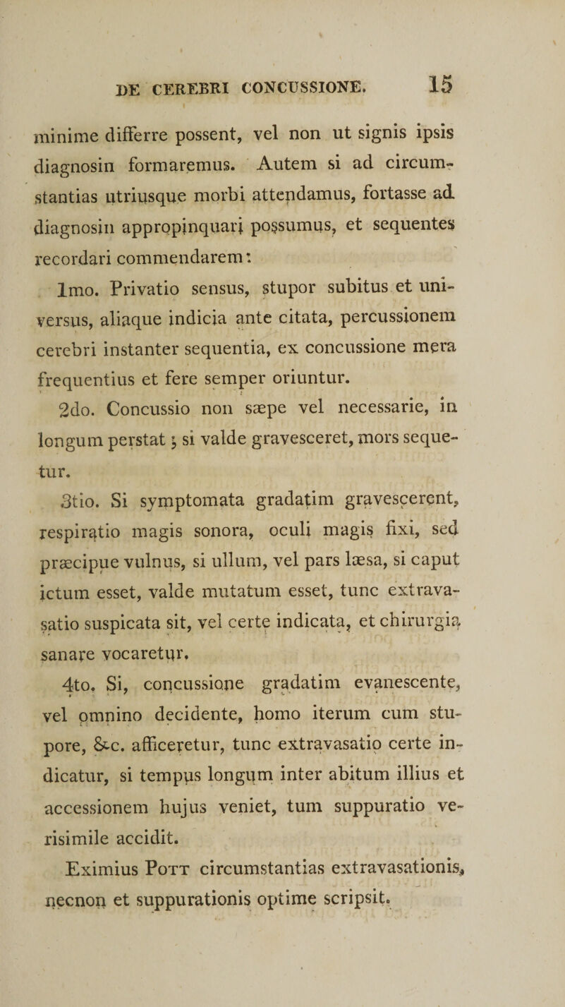 minime differre possent, vel non ut signis ipsis diagnosin formaremus. Autem si ad circum¬ stantias utriusque morbi attendamus, fortasse ad diagnosin appropinquari po§sumus, et sequentes recordari commendarem: Imo. Privatio sensus, stupor subitus et uni¬ versus, aliaque indicia ante citata, percussionem cerebri instanter sequentia, ex concussione mera frequentius et fere semper oriuntur. 2do. Concussio non saepe vel necessarie, in longum perstat $ si valde gravesceret, mors seque¬ tur. 3tio. Si symptomata gradatim gravescerent, respiratio magis sonora, oculi magis fixi, sed praecipue vulnus, si ullum, vel pars laesa, si caput ictum esset, valde mutatum esset, tunc extrava¬ satio suspicata sit, vel certe indicata, et chirurgia sanare vocaretur. 4to. Si, concussione gradatim evanescente, vel omnino decidente, homo iterum cum stu¬ pore, &amp;c. afficeretur, tunc extravasatio certe in¬ dicatur, si tempus longum inter abitum illius et accessionem hujus veniet, tum suppuratio ve¬ risimile accidit. Eximius Pott circumstantias extravasationis., necnon et suppurationis optime scripsit.