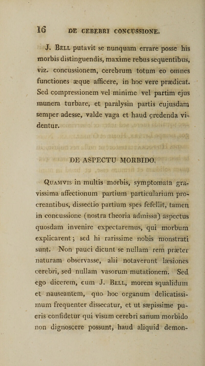 J. Bell putavit se nunquam errare posse his morbis distinguendis, maxime rebus sequentibus, viz. concussionem, cerebrum totum eo omnes functiones aeque afficere, in hoc vere praedicat. Sed compressionem vel minime vel partim ejus munera turbare, et paralysin partis cujusdam semper adesse, valde vaga et haud credenda vi¬ dentur. DE ASPECTU MORBIDO. Quamvis in multis morbis, symptomata gra¬ vissima affectionum partium particularium pro¬ creantibus, dissectio partium spes fefellit, tamen in concussione (nostra theoria admissa) aspectus quosdam invenire expectaremus, qui morbum explicarent; sed hi rarissime nobis monstrati sunt. Non pauci dicunt se nullam rem praeter naturam observasse, alii notaverunt laesiones cerebri, sed nullam vasorum mutationem. Sed ego dicerem, cum J. Bell, morem squalidum et nauseantem, quo hoc organum delicatissi¬ mum frequenter dissecatur, et ut saepissime pu¬ eris confidetur qui visum cerebri sanum morbido non dignoscere possunt, haud aliquid demon-