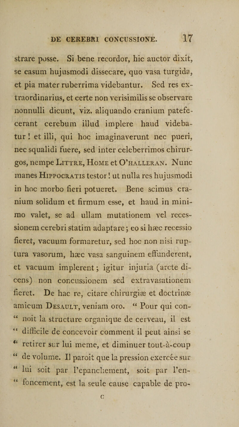 f strare posse. Si bene recordor, hic auctor dixit, se casum hujusmodi dissecare, quo vasa turgida, et pia mater ruberrima videbantur. Sed res ex¬ traordinarius, et certe non verisimilis se observare nonnulli dicunt, viz. aliquando cranium patefe¬ cerant cerebum illud implere haud videba¬ tur ! et illi, qui hoc imaginaverunt nec pueri, nec squalidi fuere, sed inter celeberrimos chirur¬ gos, nempe Littre, Home et 0’halleran. Nunc manes Hippocratis testor! ut nulla res hujusmodi in hoc morbo fieri potueret. Bene scimus cra¬ nium solidum et firmum esse, et haud in mini¬ mo valet, se ad ullam mutationem vel reces¬ sionem cerebri statim adaptare; eo si haec recessio fieret, vacuum formaretur, sed hoc non nisi rup¬ tura vasorum, haec vasa sanguinem effunderent, et vacuum implerent; igitur injuria (arcte di- / cens) non concussionem sed extravasationem fieret. De hac re, citare chirurgias et doctrinae amicum Desault, veniam oro. “ Pour qui con- “ noit la structure organique de cerveau, il est “ difficile de concevoir comment il peut ainsi se <{ retirer sur lui meme, et diminuer tout-a-coup “ de volume. Il paroit que la pression exercee sur lui soit par Pepanchement, soit par 1’en- foncement, est la seule cause capable de pro- c
