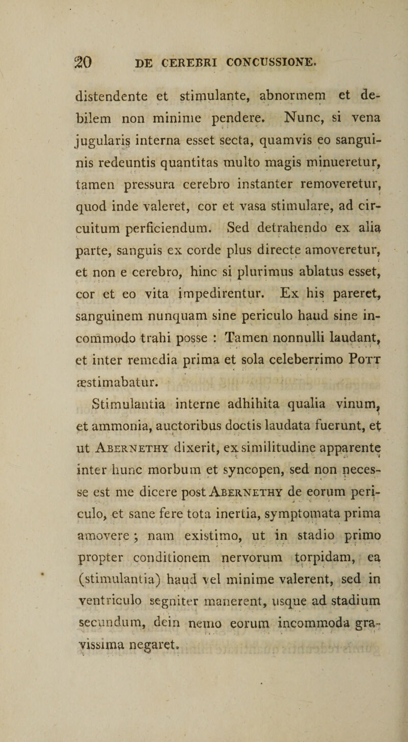 distendente et stimulante, abnormem et de¬ bilem non minime pendere. Nunc, si vena jugularis interna esset secta, quamvis eo sangui¬ nis redeuntis quantitas multo magis minueretur, tamen pressura cerebro instanter removeretur, quod inde valeret, cor et vasa stimulare, ad cir¬ cuitum perficiendum. Sed detrahendo ex alia parte, sanguis ex corde plus directe amoveretur, et non e cerebro, hinc si plurimus ablatus esset, cor et eo vita impedirentur. Ex his pareret, sanguinem nunquam sine periculo haud sine in¬ commodo trahi posse : Tamen nonnulli laudant, et inter remedia prima et sola celeberrimo Pott aestimabatur. Stimulantia interne adhibita qualia vinum, et ammonia, auctoribus doctis laudata fuerunt, et ut Abernethy dixerit, ex similitudine apparente inter hunc morbum et syncopen, sed non neces- '/ , i ' i ’ se est me dicere post Abernethy de eorum peri¬ culo, et sane fere tota inertia, symptomata prima amovere ; nam existimo, ut in stadio primo f > *. • • : v ■ 1 propter conditionem nervorum torpidam, ea (stimulantia) haud vel minime valerent, sed in ventriculo segniter manerent, usque ad stadium i. ' secundum, dein nemo eorum incommoda gra¬ vissima negaret.