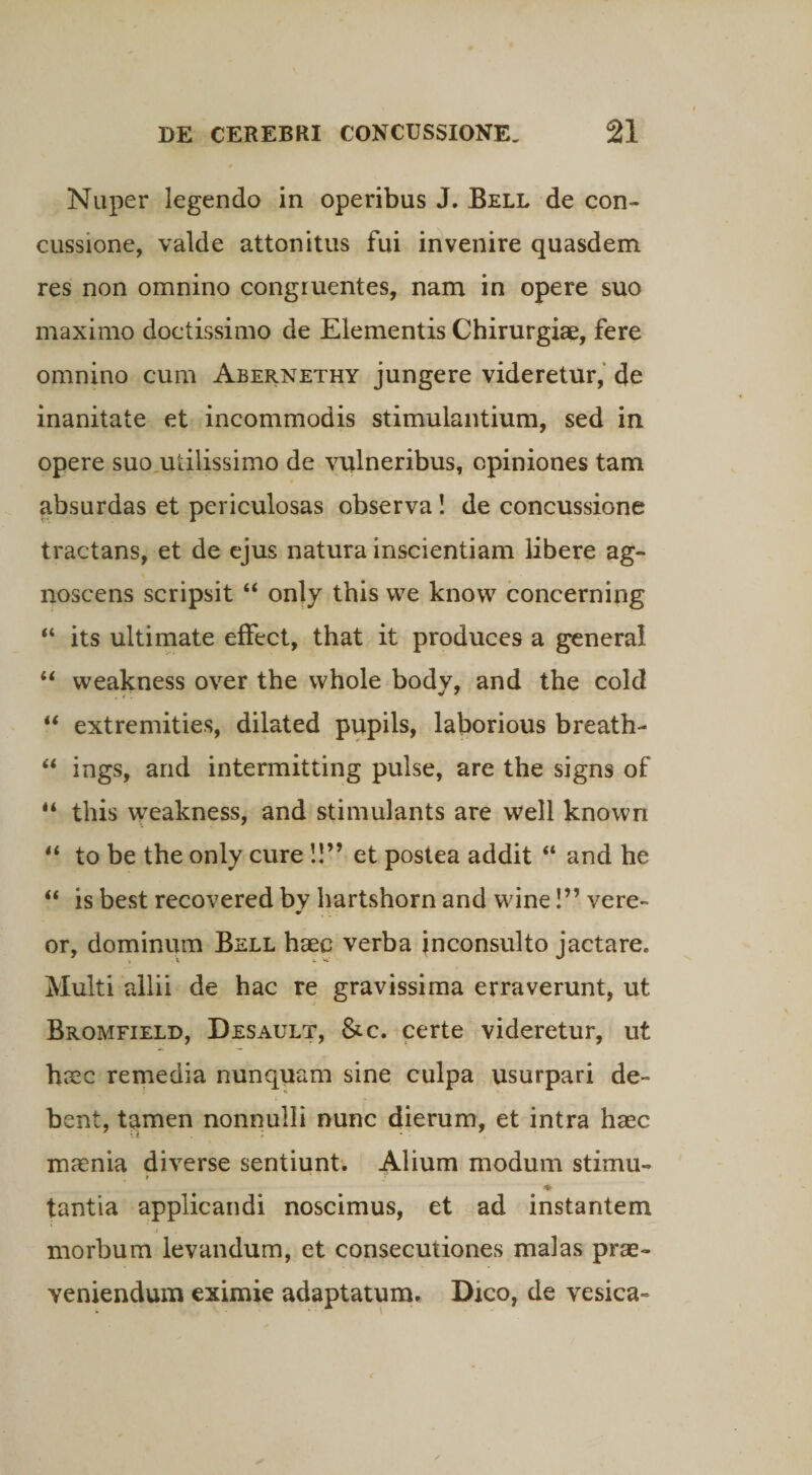Nuper legendo in operibus J. Bell de con¬ cussione, valde attonitus fui invenire quasdem res non omnino congruentes, nam in opere suo maximo doctissimo de Elementis Chirurgiae, fere omnino cum Abernethy jungere videretur, de inanitate et incommodis stimulantium, sed in opere suo utilissimo de vulneribus, opiniones tam absurdas et periculosas observa! de concussione tractans, et de ejus natura inscientiam libere ag¬ noscens scripsit 44 only tbis vve knovv concerning 44 its ultimate effect, that it produces a genera! 44 vveakness over the whole body, and the cold 44 extremities, dilated pupils, laborious breath- 44 ings, and intermitting pulse, are the signs of 44 this weakness, and stimulants are vvell known 44 to be the only cure !!” et postea addit 44 and he 44 is best recovered by hartshorn and wine!” vere¬ or, dominum Bell haec verba inconsulto jactare. Multi allii de hac re gravissima erraverunt, ut Bromfield, Desault, &c. certe videretur, ut haec remedia nunquam sine culpa usurpari de¬ bent, tamen nonnulli nunc dierum, et intra haec maenia diverse sentiunt. Alium modum stimu- ♦ tantia applicandi noscimus, et ad instantem morbum levandum, et consecutiones malas prae¬ veniendum eximie adaptatum. Dico, de vesica-