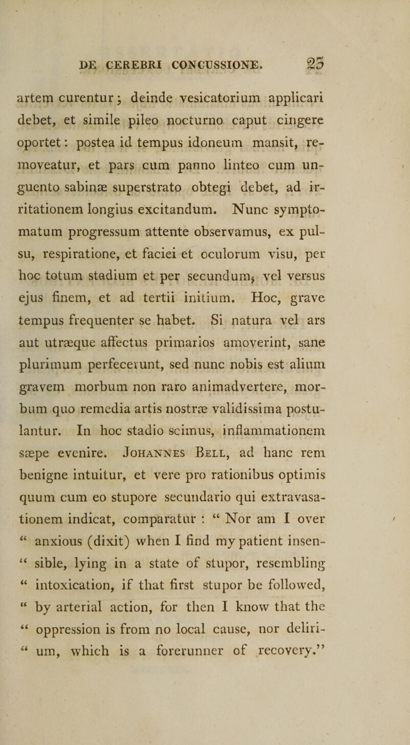 artem curentur; deinde vesicatorium applicari debet, et simile pileo nocturno caput cingere oportet: postea id tempus idoneum mansit, re¬ moveatur, et pars cum panno linteo cum un¬ guento sabinae superstrato obtegi debet, ad ir¬ ritationem longius excitandum. Nunc sympto¬ matum progressum attente observamus, ex pul¬ su, respiratione, et faciei et oculorum visu, per hoc totum stadium et per secundum* vel versus ejus finem, et ad tertii initium. Hoc, grave tempus frequenter se habet. Si natura vel ars aut utraeque affectus primarios amoverint, sane plurimum perfecerunt, sed nunc nobis est alium gravem morbum non raro animadvertere, mor¬ bum quo remedia artis nostrae validissima postu- f lantur. In hoc stadio scimus, inflammationem saepe evenire. Johannes Bell, ad hanc rem benigne intuitur, et vere pro rationibus optimis quum cum eo stupore secundario qui extravasa¬ tionem indicat, comparatur : “ Nor am I over “ anxious (dixit) when I find my patient insen- 44 sible, lying in a state of stupor, resembling “ intoxication, if that first stupor be followed, “ by arterial action, for then I know that the “ oppression is from no local cause, nor deliri- 44 um, which is a forerunner of recovery.”