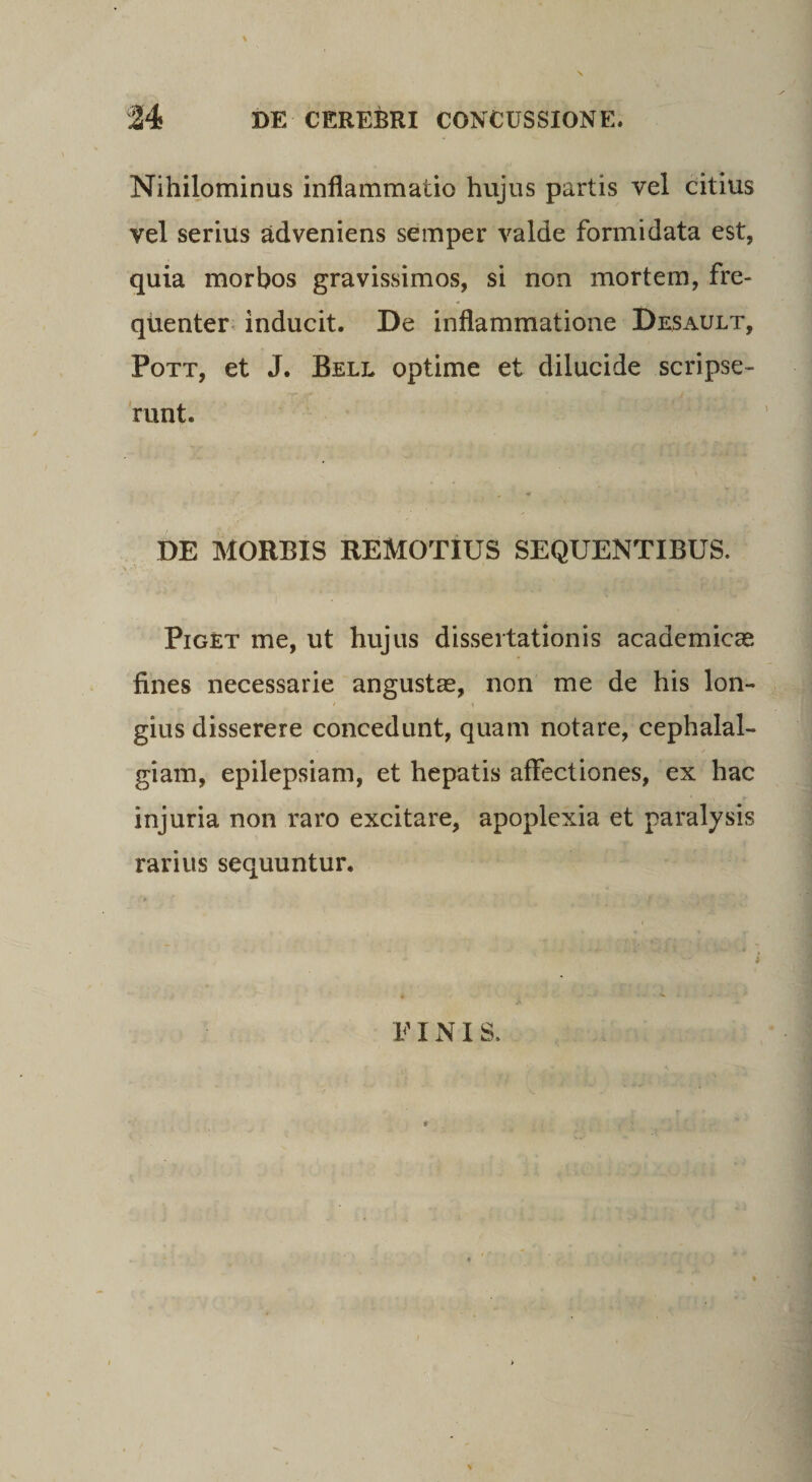 Nihilominus inflammatio hujus partis vel citius vel serius adveniens semper valde formidata est, quia morbos gravissimos, si non mortem, fre¬ quenter inducit. De inflammatione Desault, Pott, et J. Bell optime et dilucide scripse¬ runt. DE MORBIS REMOTIUS SEQUENTIBUS. Piget me, ut hujus dissertationis academicas fines necessarie angustas, non me de his lon- gius disserere concedunt, quam notare, cephalal¬ giam, epilepsiam, et hepatis affectiones, ex hac injuria non raro excitare, apoplexia et paralysis rarius sequuntur. E INIS.