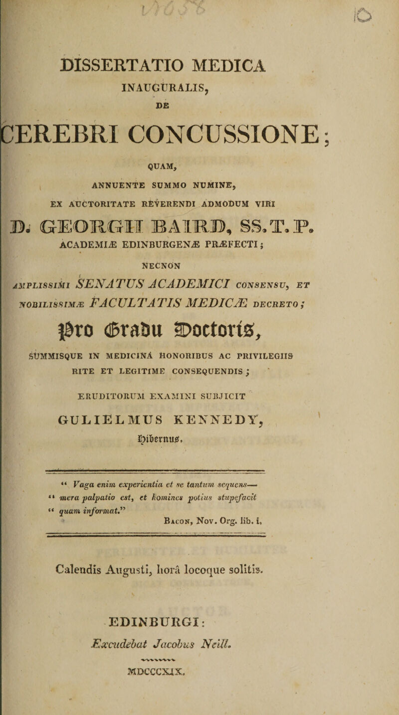 DISSERTATIO MEDICA INATJGtIRALIS, DE CEREBRI CONCUSSIONE QUAM, l ANNUENTE SUMMO NUMINE, EX AUCTORITATE REVERENDI ADMODUM VIRI D. GEOR6H I3AIRO, SS.T.P. ACADEMIAE EDINBURGEN.E PRAEFECTI; NECNON amplissimi SENATUS ACADEMICI consensu, et nobilissima FACULTATIS MEDIC/E decreto ; $to dSrami Coctoris, SUMMISQUE IN MEDICINA HONORIBUS AC PRIVILEGIIS RITE ET LEGITIME CONSEQUENDIS ; ERUDITORUM EXAMINI SUBJICIT GULIELMUS KENNEDY, I!)t5etnii0, “ Faga enim experientia et se tantum sequens—> “ mera palpatio est, et homines potius stupefacit “ quam informat Bacon, Nov. Org. lib. i, Calendis Augusti, hora locoque solitis. EDINBURGI: Excudebat Jacobus NcUL MDCCCXJX.