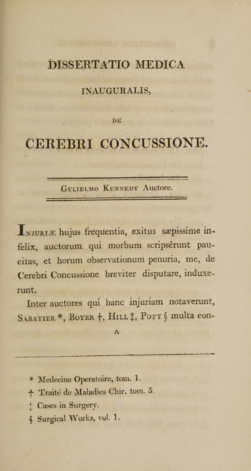 INAUGURALIS, DE CEREB11I CONCUSSIONE. Gulielmo Kennedy Auctore. InjurivE hujus frequentia, exitus saepissime in¬ felix, auctorum qui morbum scripserunt pau¬ citas, et horum observationum penuria, me, de Cerebri Concussione breviter disputare, induxe¬ runt. Inter auctores qui hanc injuriam notaverunt, Sabatier * * * §, Boyek j*, Hill Pott § multa con- A * Medecine Operatoire, toni. 1. •j* Traite de JVIaladies Chir. tom. 5. t Cases in Surgery. T 0