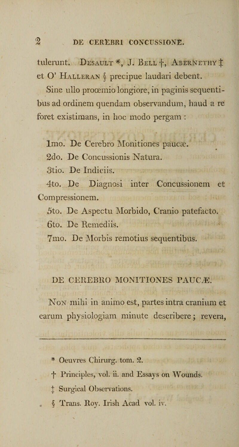 tulerunt. Desault *, J. Bell f, AbernethY J et O’ Halleran § precipue laudari debent. Sine ullo prooemio longiore, in paginis sequenti¬ bus ad ordinem quendam observandum, haud a re foret existimans, in hoc modo pergam : * • **'■ • ' _ * ' *' :♦ Imo. De Cerebro Monitiones paucae. 2do. De Concussionis Matura. Stio. De Indiciis. 4to. De Diagnosi inter Concussionem et Compressionem. 5to. De Aspectu Morbido, Cranio patefacto. 6to. De Remediis. 7mo. De Morbis remotius sequentibus. DE CEREBRO MONITIONES PAUCAE. Non mihi in animo est, partes intra cranium et earum physiologiam minute describere; revera, * Oeuvres Chirurg. tom. 2. Principies, vol. ii. and Essays on Wounds. J Surgical Observations. . § Trans. Roy. Irish Acad vol. iv.