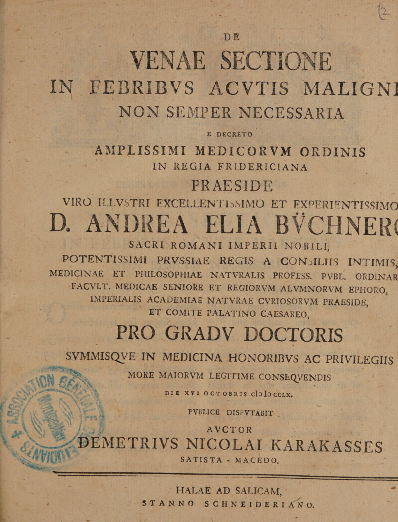 BE VENAE SECTIONE IN FEBRIBVS ACVTIS MALIGN] NON SEMPER NECESSARIA E DECRETO v AMPLISSIMI MEDICORVM ORDINIS IN REGIA FRIDERICiANA PR AE SIDE VIRO ILLVSTRI FXCELLENTLySIMQ ET FXPF.RIFNTI'iSIMO D. ANDREA ELIA BVCHNERI SACRI ROMANI IMPERII NOBILI, POTENTISS1MI PRVSS1AE REGIS A CQMMLIIS INTIM19, MEDICINAE ET PHILOSOPHIAE NATVRALIS PROFESS. PVBL. ORDINAR FACVLT. MED1CAE SENIORE ET REGIORVM ALVMNORVM EPHORO, IMPERiAUS ACADEMIAE NATVRAE CVRIOSORVM PRAESIDE, ET COM1TE PALATXNO CAESAREO, PRO GRADV DOCTORIS ■■ I ! \ .. SVMMISQVE IN MEDICINA HONORIBVS AC PRIVILEGIIS MORE MAIORVM LEGITIME CONSECJVENDIS V%* / i 1 ' * DIE XVI OCTOBRIS cIdIocCLX. PVIiLICE DISPVTABIT * .  ■ • r ■ \ ' ■ ’ AVCTOR DEMETRIVS NICOLAI KARAKASSES $ V SATIS TA - MACE DO. HALAE AD SALIC AM, STANNO SCHNEIDERIAN O.
