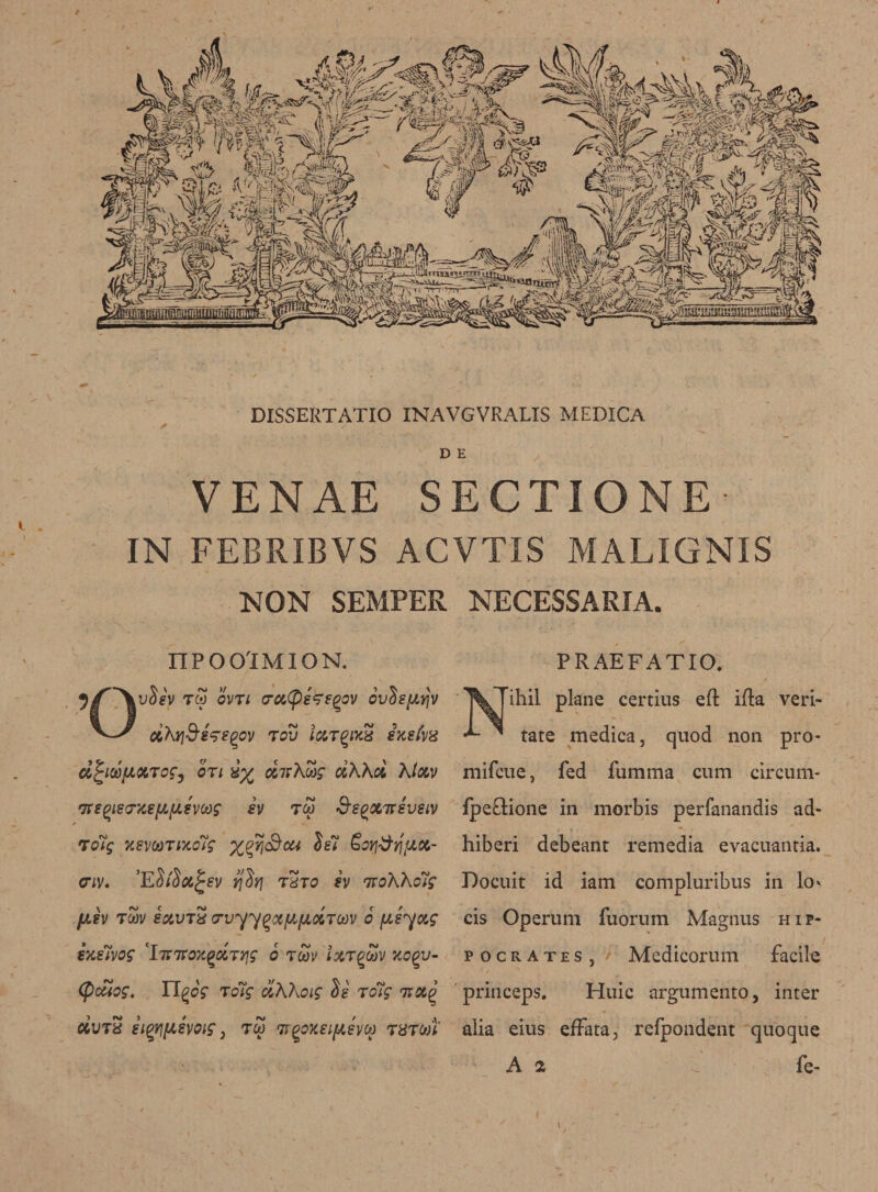 DISSERTATIO INAVGVRALIS MEDICA D E VENAE SECTIONE- IN FEBRIBVS ACVTIS MALIGNIS NON SEMPER NECESSARIA. nPOO'IMION. PRAEFATIO. Nihil plane certius eft ifta veri- tate medica, quod non pro- mifcue, fed fumma cum circum- fpeftione in morbis perfanandis ad- hiberi debeant remedia evacuantia. Docuit id iam compluribus in lo* cis Operum fuorum Magnus Hip¬ pocrates, f Medicorum facile princeps. Huic argumento, inter alia eius elfata, refpondent quoque A 2 . fe- 3/^VuSA tS OVTl O’CiCps'ffgov ovSsfiifv cihrj&amp;ss'egcv tov ixTQixS ixefrx d^iuuxTcCy on dnhwg riXXci Kixv fJtSQ)lS(7XS[X[X€V0!)g £V TOO &amp;S^X7fSVSLV To7g KsvtoTixctg %p?j3ca Ss7 £oy3rjtux- civ. ’E$i$x£ev yjSyj tSt0 h 7roKKo7g fjisv tSv exvt5 o-vyy^xfXfJLXTMv 6 psyoig ixiivog 'ImroxQOLTyjg 6 rcov Ixr^cuv xcqv- (ficuog, Tl^og to7g ciKKoig $e ro7g 7txg UVT8 eigyj/xeyoig, too 7r^oxeipevoo ram!' t