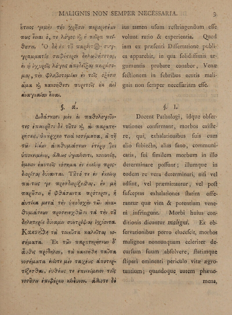 kTivog ye pry tv}v %^7/y 7regiagifexv Tzoog sivoti by ts Key eg tL >f ttcA •&amp;8 TiV. O S>) ejf' tS tvxpov7(g)- <7t/y yoayjjL&amp;Ti'd craCpezs^av SyiKatfr-tisrsTa/, iv « l%v^o7g Kbyoig xnole7^xf itsiQoicro- fJLXf ? TJfV (phefioTO[JL{oiV SV To7g C^SGTJ oiux yt) KxxaiS’so’t twqstgIs ix dtl HVXyxxixV SlVXl. 5* AtSUrxisari yJv bi Tr&amp;S’oKoyovv- rtg g7?ixv$Ti be tSto *A, di nvxvxTYi- gy-reif, vud^veiv nvei vorrfiXTX^ bi 7yj T&amp;b Law dva.&amp;vfiioi'TStov sre^ca ^ivi VTCoxei/JLSvopy biJKoog vyiatvavTi, xoivoovtx, QfJLOlOV SQLVTolg YOTYjfJLCt. ?-V EXelyCt) IXQOg- Sio^tTocf Svvxvtxi. Tdrb ts sv exeivco 'jrctJToog ye iTQorbio^e&amp;otf, >?v fiv\ nrot^cbriv j yj (pd’XTavToc tt^ote^ov, r\ dvTfcot, fXSTX TtfV VTFobo^H T k)J OCVX- &amp;vfjuxT8(av ir^o'reV8%$£n tx tjp tx dyihliTtigfe SvvxfJliv arvvT^ypoLf l%wvTX. KOLKOyQty toc toixvtx xxKelrocf vo- (TqfJLXTX. E>C TUV 7TX(?%TYJg)YI<Te0t)V S’ Xjd’ig TTQobvjAoV, tx xxxcyjSvj TXVTX VouyfAXTx svioTe fJisv TX^ecog xttqteq* t^stS’Xi, ev&amp;sug ts emxeifjLevov to7g vortiviv sTutys^eiv Kfabwov. oiAoje Si ins tamen ufum reftringendum die volunt ratio &amp; experientia. Quod iam ex praefend Differ tat lone pubK-' ca apparebit, in qua. folidnlirnis ar- gumentis probare conabor , Venae fetHonem in febribus acutis mall- gnis non femper necefiariam effe. $. L Docent Pathologi, idque obfer- vationes conErmant, morbos exiEe* re, qui, exhalationibus fuis cum alio fubie£to, alias fano, communi- catis, fui Emilem morbum in illo determinare poffunt; illumque in eodem re vera determinari, nifi vel adfint, vel prsmittantur, vel pod: fufeeptas exhalationes ftatim ofFe* rantur quae vim &amp; potentiam vene- ni infringunt. Morbi huius con* ditionis dicuntur maligni. Ex ob* fervationibus porro elucefcit, morbos malignos nonnunquam celeriter de¬ em fum fuum abfolvere, flatimque ftipaii eminenti periculo vitae aegro- tantiumi quandoque autem phaeno- mena,