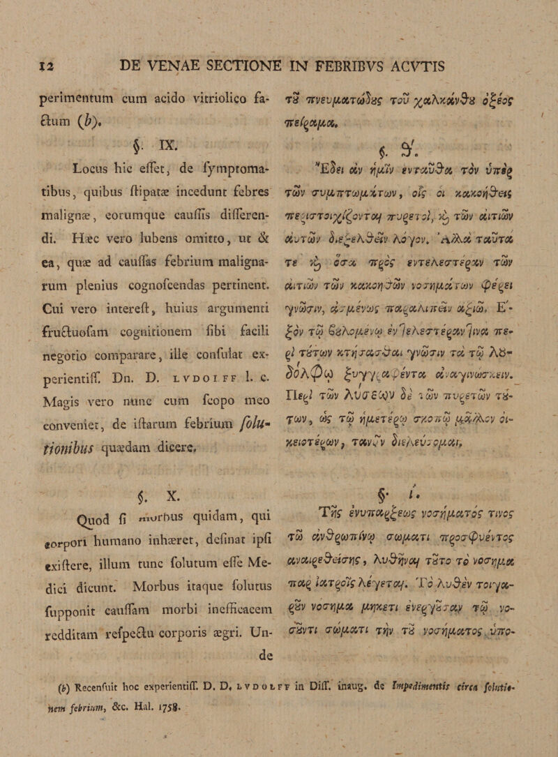perimentum cum acido vitriolico fa¬ ctum (J;). § IX. Locus hie efietj de fymptoma- tibus, quibus flipatse incedunt febres malignse, eorumcjue cau&amp;is dilleren- di. Hcec vero lubens omitto, ut &amp; ea&gt; quse ad cauflas febrium maligna- rum plenius cognofcendas pertinent. Cui vero intereft^ huius argumenti fruftuofam cognitionem fibi facili negotio comparare, ill® confuiat ex- perientiff Dn. D. lvdoiff 1. c. Magis vero nunc cum feopo meo convenier, de tftarum febrium folli- tionibliS qusedam dicere. Quod fi morbus quidam, qui torpon humano inhaeret, definat ipfi exiftere, ilium tunc folutum elfe Me¬ dici dicunt. Morbus itaque folutus fupponit eauffam morbi inefficacem redditam refpeftu corporis aegri. Un¬ de 78 7tVSV/Ll067(ohg 70V %CtXx%vd‘8 0^60? t7Te(QC6[%06, $. Ed?J 66V ff/XtV SVTOCV'JOi TOV V7T8Q 7Sv 7V{A7T7OO[JLO6TO0V, ofg 01 jcowotj&amp;eii ‘ne^tcrT9i%(£ovTotf 7T'j^stoI} &amp; t5s/ cium UvtSv ^e^sh&amp;etv hoyev, ’afact ravra 7s 7Cj 07% nxgcg svtsas7tsq%v tw 0617 W TWV KCOtOYJ-jWV VQTYifAcl 700V (pSQSt yvo&amp;iv, d'jfjLevtof 'XOLQxkt-iretv dfyoo* E - £ov tw GzhjofAevto svlshs77e^%vrjivo6 tts- pi 78TW ’K711JC17&amp;QU 'yVOKTlV TC6 TW Ab~ ^ f ^vyy% r evict, dvuyivwxeiv. YU&lt;A 7W AVCT£C0V Ss iwv avgeToov 7H- 70dV y wg 700 Y\fl€7S^00 7X07(00 (,{%/ACy Ql- %eiQ78^WV9 706V vV hshevo 9/J.Ctf, §• ^ Ttig hvTTCC^eoog yo7'/jf&amp;czT&amp;g nvog TW dv$QOi)7UVO) 700(JLG67l 7Tg07(pVSVTQg C6vcu^e&amp;iA7Yjg, Xv&amp;vjvctf t2to to vo7iy/.&amp; nvo6% i&amp;Tzolg heyercy. To Av&amp;sv Toiyoo- VO7V][606 fAYJXSTl SVe(/y8TC6Y TO) VO- 78V71 7d[X06TL Tijv t2 VQ7Y\^60670g. VITO- (b) Tlecenfuit hoc experientifT. D. D« lvdoiff in DifT. inaug. dc ImpedimeHtis circa foUitU- Hem febrium, &amp;c. Hal. 1758*