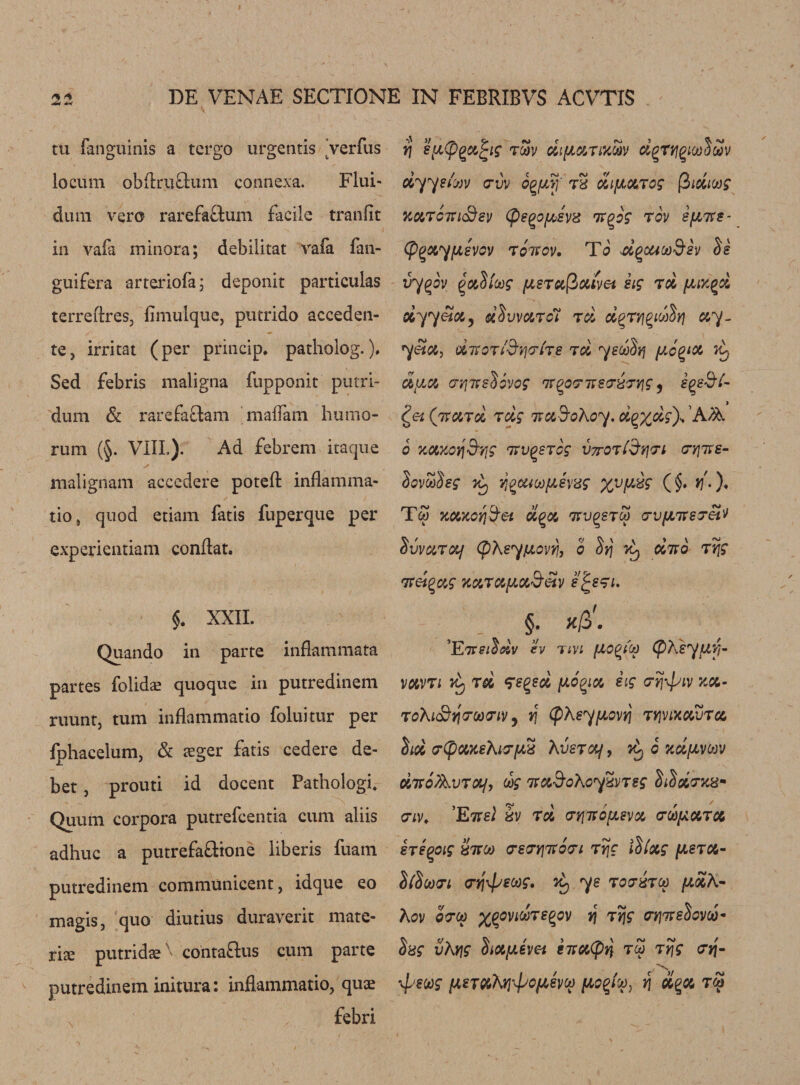 tu fanguinis a tergo urgentis 'verfus locum obftru&amp;um connexa. Flui- dum vero rarefaftum facile tranfit in vafa minora; debilitat vafa fan- guifera arteriofa; deponit particulas terreflres, fimulque, putrido acceden- te, irritat (per princip. patholog.). Sed febris maligna fupponit putri- dum &amp; rarefa£tam madam humo- rum (§. VIII.). Ad febrem itaque malignam accedere poteft inflamma- tio, quod etiam fatis fuperque per experientiam conftat. $. XXII. Quando in parte inflammata partes folida? quoque in putredinem ruuntj turn inflammatio foluitur per fphacelum, &amp; aeger fatis cedere de¬ bet , proud id docent Pathologi. Quum corpora putrefcentia cum aliis adhuc a putrefa&amp;ione iiberis fuatn putredinem communicent, idque eo magis, quo diutius duraverit mate¬ ria putridae contaftus cum parte putredinem initura: inflammatio, quae febri rj zyCpq&amp;^ig rcav dtfiotTOcSv dgrtigiooSwv dyysiuv uvv o^yf tS difJL&amp;Tog (3moos kcltctu&amp;sv (psQdfah'd m^og rov ifiire- Cp^XyfJLSVOV TOTSOV. To 4£gOUCO&amp;8V $8 vy^ov qvJiug [Asrufiaivei sig rd yux^d oiyy&amp;ioi) d$ war ci td d^rri^idSrj &amp;y~ yetu, dmottB’yj&lt;rits td yedlvj yc^ict ^ dfia crr,we$6vog mqp'jmea-dTYig , iggS’/- ^etQnuTd rdg wcidrohoy.dQxdg^Afo. 6 xctxoyjSvjg mv^srcg V7tot£&amp;y]&lt;ti &lt;7yjms- dovwdeg K3 YiQCUufAevdg %vy£g (§. »/.). Tw Ttoatoffiei d%&amp; mv^srco crvfjnrevetv Svvutolj (fiKsypLovr!, o dmo ryjg mel^ag xctTctyoi&amp;eiv e^esi. §. Xp&gt;. ’E7Tsitdv ev tivi (pKeyfjLVj* vavTi j£, td fe^ed dig rrj\piv xx- roXiStjcrcatriv j v\ (pXsyyovi/j tyjvixuvtci hd rCpuxeXuryS XvsTcy, ?£, 6 ndyvoov dmoAvrotf, dg mad’oXoydVTsg fitSdnus- &lt;7iv, ’Etvel dv rd crvjmcyevu vdyoiTot sTeqoig Sttoj &lt;re&lt;JY]ixo&lt;yi Tyjg $fxg yeTX- llloovi &lt;rq\fjeoog, ^ ye totStu yah- Xov oo’co xqovkAtsqov tj ttjg orjTtsScvco* Dxg vXyjg Stayem emtoCpt} tu rrjg &lt;7»j- X \pswg ysTtoXrj‘&lt;poy,evu yo%iu} f\ dqx tu