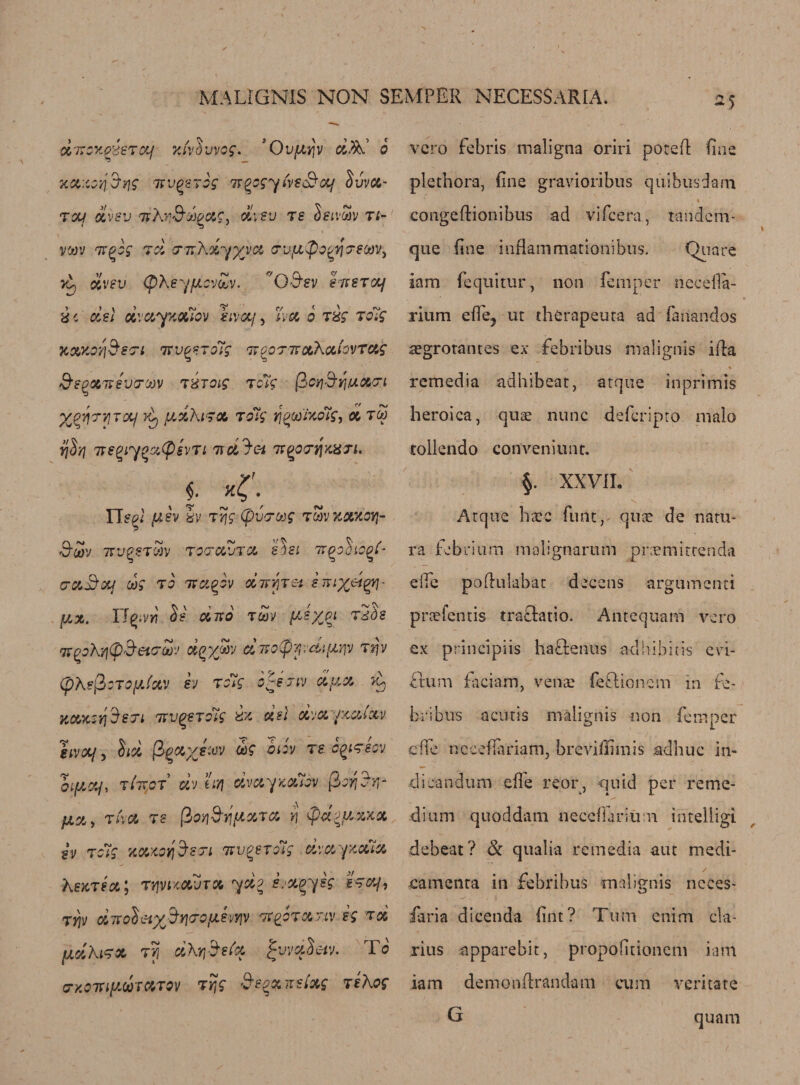 chrongisTOtf xivd'jvog. 'Ovfitjv d&amp;J 6 xa:ioyj$ii$ irugerog ir^cgyiveSuf Ivva- toci dvev nkr&amp;jopa.c, oti-eu re SeivoSv ti- v'jov Tt^og rd ■Tn'hdyyyct &amp;vfi$og/i&lt;Te(ovi vk dvev (pXey/JLovZv. O&amp;sv ercsTocf d c del dvxyxxiov kivotf, Esc 6 rig rolg Kowo?]&amp;8'7i 7Tv^erolg irooTTVxkxtovTxg &amp;eQMt$varw tXTQig Totg ficyjSijiuxcri ypyryircif Vy fidht gx tdig yj%co'txo7g, x tco ire^iy^x(Psvti 7tdJc-i tvgowjwn. , ~ x^\ Tied ydv kv rrjg (pucrcog rav xxxoyj- SSv 7TU£STG)V T OTCVjTX SlSL U^OOlO^t- 0-&amp;3xj cog TO 7TUgOV d-JTYjTet fj.x, ITqwy\ Se oino rcov ydypi Tdh rt^okyitpSetcw dgyjav di7o(pyivdi(X}p 7*jv (pke^oTO^xv ev Totg o-sjiv dyoc A KXKstjSeri TtvqeTdig kx del dvx rxxtxv iivoLf 5 §f$c (S^scp/f.'uv cog oiov ts cqltsov oiycq, Ti'iTCT civ eirj dvccyxcuov fior^r,- yci, Ti'va TS fioyiS'tjftxra rj ydyx zxx sv Totg xxMfjSsTi Kv^eroig dvxfxxtx kexjex j TtfvucdjTX ydo sjxgyeg -sTcy, TYjv ditoiety%Y\&lt;royevyjv tp^otxtlv eg tx fXdkLTX TV/ dkrjSefx jjvvdSetv. To crxoTuycbrXTOV Trjg Segxnstxg itkog vcro febris maligna oriri pored fine plethora, fine gravioribus qiiibusdam congedionibus ad vifcera, tandem- que fine inflam mationibus. Quare iam fequitur, non femper necefla- rium effej ut therapeuta ad fanandos segrorantes ex febribus malignis ida remedia adhibeat, atque inprimis heroica, quae nunc deferipto nialo tollendo conveniunt. §. XXV1L t v \ ‘ Atque hece func, quae de natu- ra fobriiim malignarum pnemitrenda eife podulabat decens argumenti praefentis traclatio. Antequam vcro ex principiis haflenus adhibitis cvi- ftum faciam, venae (eftionem in fe- bribus acutis malignis non femper cde ncceflariam, breviilimis adhuc in- dieandum effe reor, quid per reme¬ dium quoddatn neceffarium intelligi debeat? &amp; qualia re media aut medi- eamenta in febribus malignis neces- faria dicenda fint? Turn enim cla- rius ^pparebit, propofitionem iam iam demondrandam cum veritate G quam