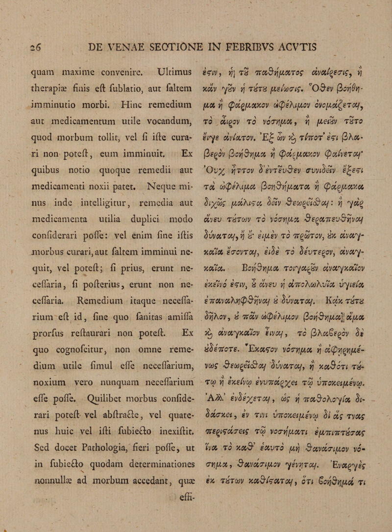 quam maxime convenire. Ultimus therapia? finis eft fublatio, aut faltem imminutio morbi. Hinc remedium aut medicamentum utile vocandum, quod morburn tollit, vel ft ifte cura- ri non poteft, eum imminuit. Ex quibus notio quoque remedii aut medicamenti noxii patet. Neque mi¬ nus inde intelligitur, remedia aut medicamenta utilia duplici modo conliderari pofle: vel enim fine iftis morbus curari,aut faltem imminui ne- quit, vel poteft; fi prius, erunt ne- cefiaria, fi pofterius, erunt non ne- cefiaria. Remedium itaque necefia- rium eft id, fine quo fanitas amifla prorftis reftaurari non poteft. Ex quo cognofcitur, non omne reme¬ dium utile fimul efie neceflarium, noxium vero nunquam neceflarium efie pofle. Quilibet morbus confide- rari poteft' vel abftra&amp;e, vel quate- nus huic vel ifti fubiefto inexiftit. Sed docet Pathologia, fieri polfe, ut in fubiefto quodam determinationes \ nonnullae ad morbum accedant, quae effi- stiv, Y}\ tx TtaSqpaTog dvat^saig^ *5. xdv yXV tj TXTX petit)Pig. C,0'9,ev (3 pa rj (pdgpaxov ottyehipov ovopd&amp;Tcp, to atopy to voT/ip.a, r\ petxv txt0 siys dvlaTov. ’E| asv Vy tI'tsot sti |3A&amp;- (3egov fioq&amp;rjpa rj (pd^paxov (pafasTOj* Ov% yjTTov S’svtsvS’sv ffvvt$&amp;v e^sn td d(pehipa (lorjSvjpaTa rj (pdqpaxa hydg pdKiTa Sen/ SsM^&amp;aj: rj yd% dvsv TXT MV TO V0TY]pa de^aHSV&amp;ijvCXf Tap 7] x' etpsv to h^mtov, xx dvay- %ofia eacvTop iiis to Set/re^ov, dvay- &gt;tala. Borj^rjpa roiya^xv dvayxaiov exitvo stiv) x dvsv r, dnofouhJla vyieia snavaXqCpd’rjva/ s IvvaTaj. KcIxtxtx Srjhov, x 7xdv dCpektpov $0Y\Sr\pa\dpa dvayxaiov eivoy, to |3AaSe^ov St xS shots. 'Exafov voarjpa rj d(prj^ips~ vcog SetoQei&amp;af IvvaTaj, rj xaSoTi tx- tm rj sxeivM evvndgyei vhoxetpsvM. A^’ svUyjTOf, cog v\ naSohoyta S&lt;- Idaxet^ ev Tin vnoxetpivM S/ dg Tvag ne^aaeig tm vocrrfpaTi spninTxaag tv a to xaS savTo py\ ftavactpov v6m crnpa9 Savdnpov 7svvitol/, Eva^ysg ex txtmv xa&amp;tTaToj, on SovjSypoi ti