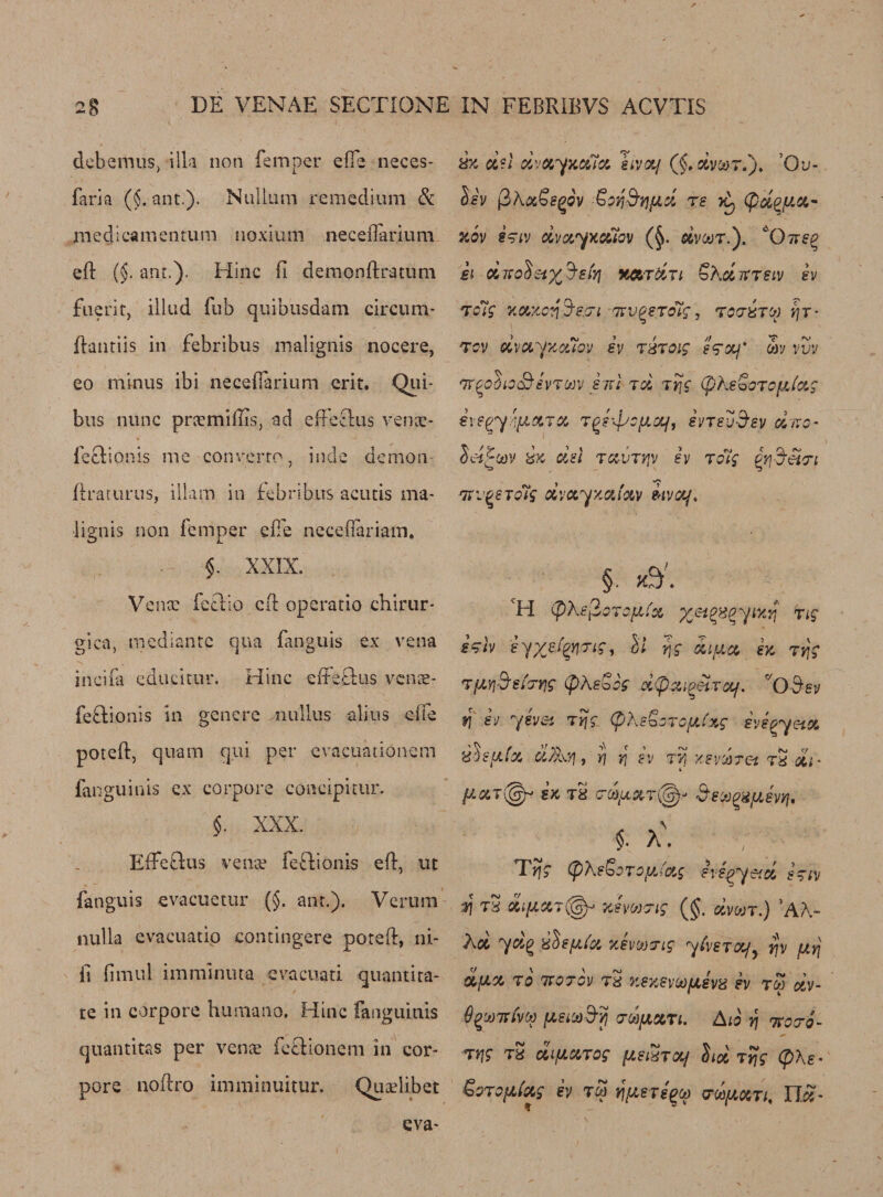 deb emus, ilk non Temper efie neces- faria (i ant.). Nullum remedium &amp; medicamentum noxium neceiTarium eft (§. ant.). Hinc fi demonftratum fuerit, illtid Tub quibusdam circum- ftantiis in febribus ma!ignis nocere, eo minus ibi necedarium erit. Qui- bus nunc pnemilEs, ad e He cl 11s venac- feclionis me converto, inde demon draturus, illarn in febribus acutis ma- lignis non temper efie necefiariam* $. XXIX. Venx lectio ed operatio chirur* gica, mediante qua Tinguis ex vena incifa cdueitur. Hinc edetlus vcnae- feftionis in gcnere nullus alius etfe pored, quam qui per cvactiationem ianguinis ex corpore concipitur. $. XXX. EfFeftus vente fe&amp;ionis eft, lit fanguis evacuetur (§. ant.). Verum nulla evacuatio contingere pored, ni- fi fimul imminuta evacuati quantita¬ te in corpore hurnano, Hinc fanguinis quantitas per venae ie£Konem in cor¬ pore noftro imminuitur. Quadibet d?i dvxyxxlx hvxf (§,dvco7.). Ov- Ssv 0X<%Ssgov Sordid re (pd^fix- zov e?iv dvxyxctiov (§. dvoot.). cOks^ ei dxoSsiX^siy] xardn SXdirTSiv sv Tcig xa,zc:i'3'ccri 77v^sTolg, to tutw qr- tcv dvxyzcuov sv T&amp;Toig s<goLj* m vvv vr^odio&amp;svTcav ski tx tYjc (pXs^oTcfjJxg ivegy.yiXTX Tgr^ofixf, evTsu&amp;ey dxo- JeHwv dx del txvtP'V sv To'ig ^-d'et-Tt Tn^srolg dvxyxxfxv wotf. §. K$. VH tyXe^oTopCx x&amp;gngyucq rig f’Hv syxefynng, ll rjg diux sz Try Tf&amp;i&amp;stcrqs (pXsZog dtpxi^etrxj. fv » r <V . X3 f\ sv yevei Ty\g (pXe&amp;o xdstxfx d/Xy], y\ yj tv rcfjJxg svs^yetx TVj Ksvcaret tS di - 4 fJ.Kt(^ iz T8 crd'UXTiW)' Bejo^fJLsvvj, $. a\ V Trig (pXs&amp;oToiAi'etg evi^yetd stiv d\ tS di{j,X7(§y> yJvucrig (§. dmr:) ’A/V Xd yd(? xtisfifa zhang yivsTvy^ rjv fjLrj dflX TO KOTOV t2 ZSZSVOO/JLSV8 SV TW XV- OqaieCva fxsia&amp;yj o-cifiom. A10 y\ koto- Trig tS di/xxTog [jlsStol/ lid Trig (pXs• Gorofifag sv tw tjpeTsqa m/axti, II£- f