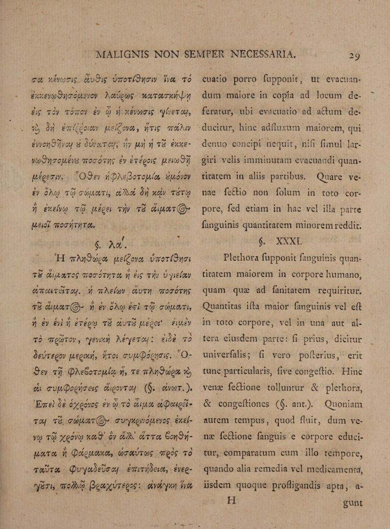 crcx, Kevkxns. ctvBig inroT^fjenv ha to \ > K g XXSVOoB'iJC'CySVOV A Ci'JQOOS KXTUTK^V] iig rev tottov sv eh ft xevtovig yhsTca, Xy Sjj e7rf^oiav ysl?ova, y\Tig nrihiv iworiBvivotjd dvvarcif, fty yyj ft t2 ex xs- v&amp;S'YjTcyJvd 7ro&amp;oTijg sv sTsqoig ysiooS'fj fjJqs<7iv. r/Q&amp;sv Yj(p\s$OToy(a dyovov SV oheo TOO GWfJLMTlj CiX^cl 5ft xciv TdTO) Yj SXsfvOO TCp fA.8^81 Tfjv Td &amp;l{JLOtT@* ysiot TtOTYjTyjTM. §. A ot. H 7rAjjS'&amp;J^a ys(£ovcc vtvot(By}<7i tS dtyaTog TvacroTrja ft sig tyiv vyiefav ci'TrcaT&amp;iTot/. ij 7vXstoov dvTYj 7ToeroTYjg Td diyaT(@r ft sv chop stI too vehyaTi, yj sv svi ft stsqoj t2 wjtS ye get* siysv TO T7QCATOV 9 ySVlXYj KeyStOf ; 81$8 TO ievTtqpv yegixq, yjoi ervy^ocyeng. Q- «&amp;£V TYj (phsSoTOffice YJ, TS 7vXrj&amp;OOgOl id) cii wytyo^eeig diiqpvTctj (§. dvcvr.). EttsI ds oxfovog ev eh to diya dtyouQSi- Taf Td <70oyaT(§y Tvyxyvoysvog zyM- vw too y^ovop xa^ ov d?&amp; uttu &amp;oy\$y\- (AttTM YJ (pd^flOMU, COTXVTOOg ‘T.qog TO towtoi (fivyuhveraj siUTY^eta, svs%- ydTi, vofc.oo (}%x%vTe%sg: rivdyxq ha cuatio porro fupponit, lit evacuan- dum maiore in copia ad locum de- feratur, ubi evacuatio ad actum de* ducitur, hinc adftuxum maiorem, qui denuo concipi nequit, nifi fimul lar- giri velis imminutam evacuandi quan- titatem in aliis parcibus. Quare ve¬ nae fe&amp;io non folum in toto cor- pore, fed etiam in hac vel ilia parte fanguinis quantitatem minoremreddit. $. XXXI. Plethora fupponit fanguinis quan- titatem maiorem in corpore humano, quam quae ad fanitatem requiritur. Quantitas ifta maior fanguinis vel eft in toto corpore, vel in una aut al¬ tera eiusdem parte: ft prius, dicitur univerfalis; ft vero pofterius, erit tunc particularis, ftve congeftio. Hinc venae feGione tolluntur &amp; plethora, &amp; congeftiones (§. ant.). Quoniam autem tempus, quod fluit, dum ve¬ nae feGione fanguis e corpore educi- tur, comparatum cum illo tempore, quando alia remedia vel medicament®, iisdem quoque profligandis apta, a- H gunt