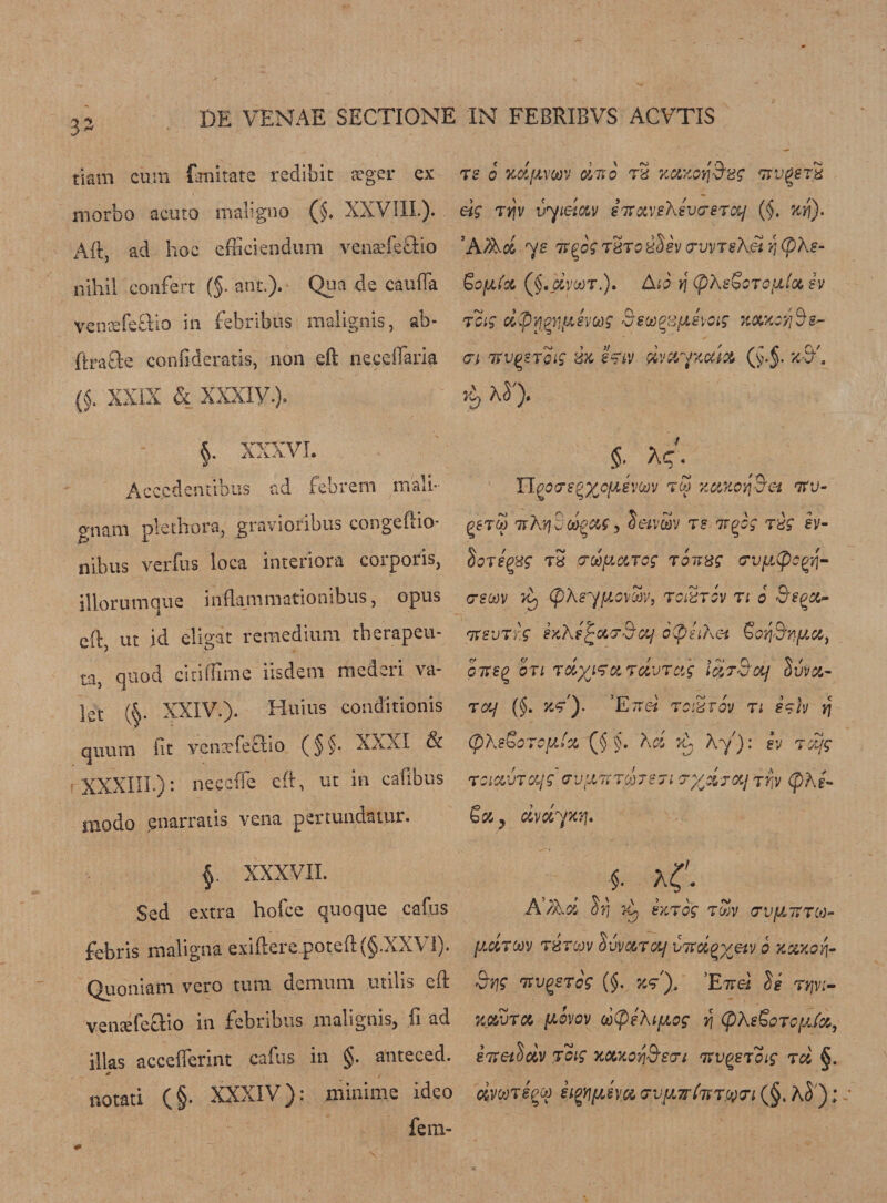 32 tiam cum Emirate redibit aeger ex morbo acuto maligno (§♦ XXVIII.). Aft, ad hoc efficiendum venaefeftio nihil confert (§■ ant.). Qua de caufla v-enaefeSio in febribus malignis, ab- 'ftrafte confideratis, non eft neceflaria 0. xxix &amp; xxxiy.). §. XXXVI. Acccdentibus ad febrem mail- gnam plethora, gravioribus congeftio- nibus verfus loca interiora corporis, illorumque inflammationibus, opus eft, ut id eligat remedium therapeu- ta, quod citiftime iisdem mederi va¬ let (§• XXIV.). Huius conditionis quum (it venacfeftio (§§. XXXI 3c ■ XXXIII.): neccfte eft, ut in cafibus niodo enarratis vena pei tunciatur. f XXXVII. Sed extra hoice quoque cadis febris maligna exiftere_poteft(§.XX\ 1). Quoniam vero turn demum utilis eft vensefeffio in febribus malignis, ft ad illas acceflerint caflis in §. anteced. «r notati (§. XXXIV): minime ideo fera- TS 0 KdfJLmV dr»0 tS TTV^STH eig TYfv t/ysTtxvsKsvcrsraj ($. xri). ’A fact 72 Tt^og T8TocdSiv pvvTskei YjCpXe- SojWAfc (§.j»VWT.). A10 Y\ (p\B^OTOfXloC h 7oig dpyp'i'ttsvojg Seoopsyeyag %ow.Qyi§&amp;- &lt;7i w^sToig rsx e&lt;?iv avayxcaa (y.J. z-b . rb t §. Xq. Upo7?^xc(jJvojv zttKcyjS'a nru- (5gT$ ttA'/j C dgc&amp;s, Setvajv t? tt^ tbs’ h- SoregBS’ tS 7 d licit eg roirzg a-vuCpc^- 7S(x)v z) tpXsyjJLowv, tciztgv tl 6 Bsqx- irsvrf.g sxXf6(phXei €orj9nfJt,cit GTteQ otl ra^fetrcivTcig id?Bey Suva- rctf (§. z&lt;?). ’Ett« red coy n hh y\ CpKsoorctti'a rciavTQLjg &lt;rvl (X X h r; id A, 7^: sv 7 djg avTooTe ji Tyji j&amp;j 7r/j (phi- Za y dvdyxr\. f a(. A Aa S?) z) ezrer twv crv[JL7?7C0~ ydroov tbtgov Suvaraj utrag v«v 0 xxxoq. &amp;y}g 'nvQSTog (§. z&lt;/), ’EttcI J? t^v&gt; jfiflftura ftsvov d(pe)\iyog v\ (pXsZoTcyJa, stxetSdv joig xcuccqS'en mgeroif rd §. eftVWTjggw iigyjyjya cruyTrtTST.yvt (§. hS); r