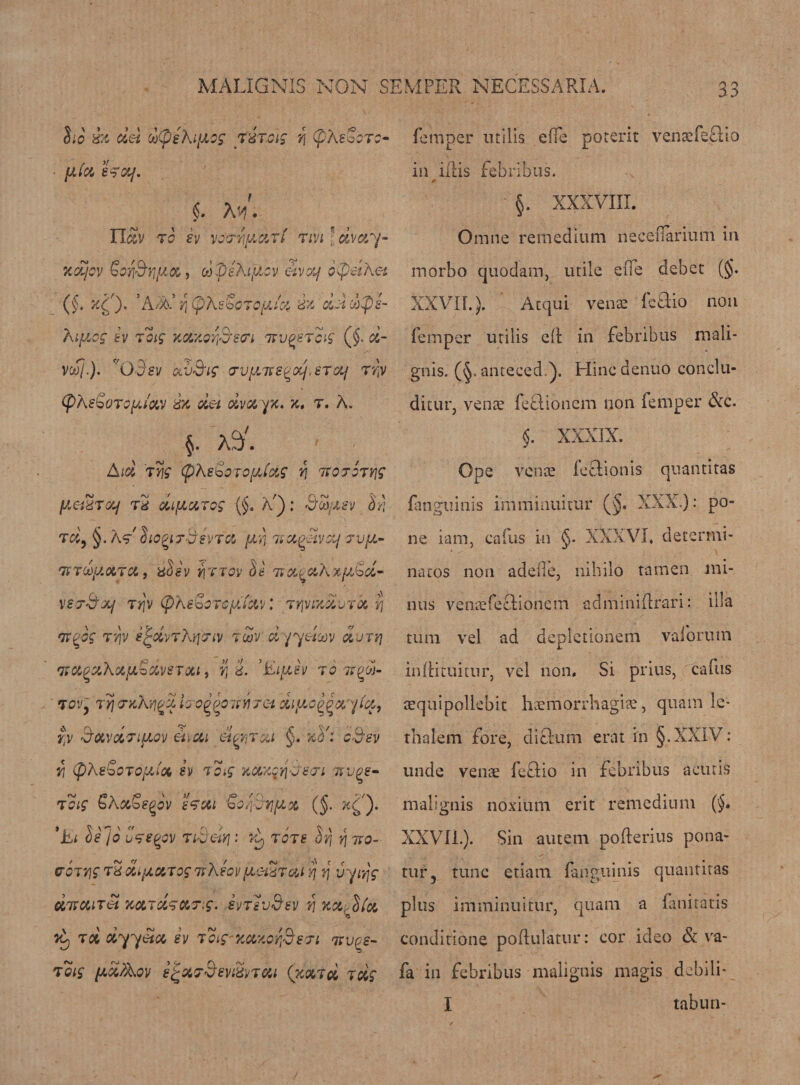 ho dz del oo(peki[J,o$ TdT.cig r\ (pXevcTc- fjJcZ S^Olf. §. M. n^v to sv vovyimciti tivi ' dvay- femper utilis effe potent venaefeGio in iilis febribus. - §. XXXVIII. Omne remedium necellarium in xdjoy Goffiyi/iix, d peXiyicv elvotf oCpetXet (§. x£). *A2A’ v\ (phe'oGTQfrid dz dddfls- Xi/zcg sv toig xcix.orfieo'i ttv^stoig ($. d- vooj.). V03ev av3ig o‘Vfi7F£gajieToi/ Try (pkeSoTQfAtav dx det dvayz* x. r. A„ morbo quodam, utile eiTe debet (§. XXVII.). Acqui venae ieGio non Temper utilis ell in febribus mali- gnis. (§. anteced.). Hincdenuo conclu- ditur, venae feflionem non Temper &amp;c. Aid tng (pXsboTof/Jxg t\ Txojoryjg (zeidTcq Td difiarog {§. a) ; BZiisv Sri td9 §. )W hogiTS’evfot (jA i» XQ-Zvcy tv[X- TXTdy.XTU, dOSV Y\TTOV SI TiO-^CikxyJod^ \ej3xj Ttjv (pXsboTcyJxv: TfjvixduTd yj nxgog Try s^dvTXrjinv tZv dyyetxv dvrri *juv,^akx[A.Sdv8T0Li, r, d. ’Eifiev to ixqZ- TO'jy tyj orxXyj^d iao^ooitYirc-i di/xo^ayici, ry 3oLvdTiucv enai elwrai §. xVi c3sv rt (pkeScTOjXioc sv To.g xcczctj-ysTi isvge- toig bA&amp;bsqov sTrM boyyyjfix (J. x^j. *iu t)eJo Ctsqov TiBelv] : tots Srj qixo- co jy\g Td difAKTOf 7rXsov(jLGiUTai yj tj vyivjg ciKCCiTet xuTdsoiorig. svtsvS’sv yi xcz^h'a Vy td dyyeta, sv Toig-xazorfisTt txv^s- toig (xdAov efcxr&amp;ev&amp;ytcu (xmd tdg $. XXXIX. Ope venae TeSlionis quantitas Tanguinis imminuitur (§. XXX.): po¬ ne iam, cafus in §. XXXVI. determi¬ nates non adefie, nihilo tamen mi¬ nus venaefeelionem adminidrari: ilia turn vel ad depletionem vaiorutn inltituitur, vel non. Si prius, caTus aequipollebit haemorrhagic, quain le- thalem fore, diftum erat in §. XXIV: unde venae TeSlio in febribus a cur is malignis noxium erit remedium (§. XXVII.). Sin autem poflerius pona- tur, tune etiam Tanguinis quantitas plus imminuitur, quam a Taniratis conditione poflulatur: cor ideo &amp; va- Ta in febribus malignis magis dcbili- I tabun-