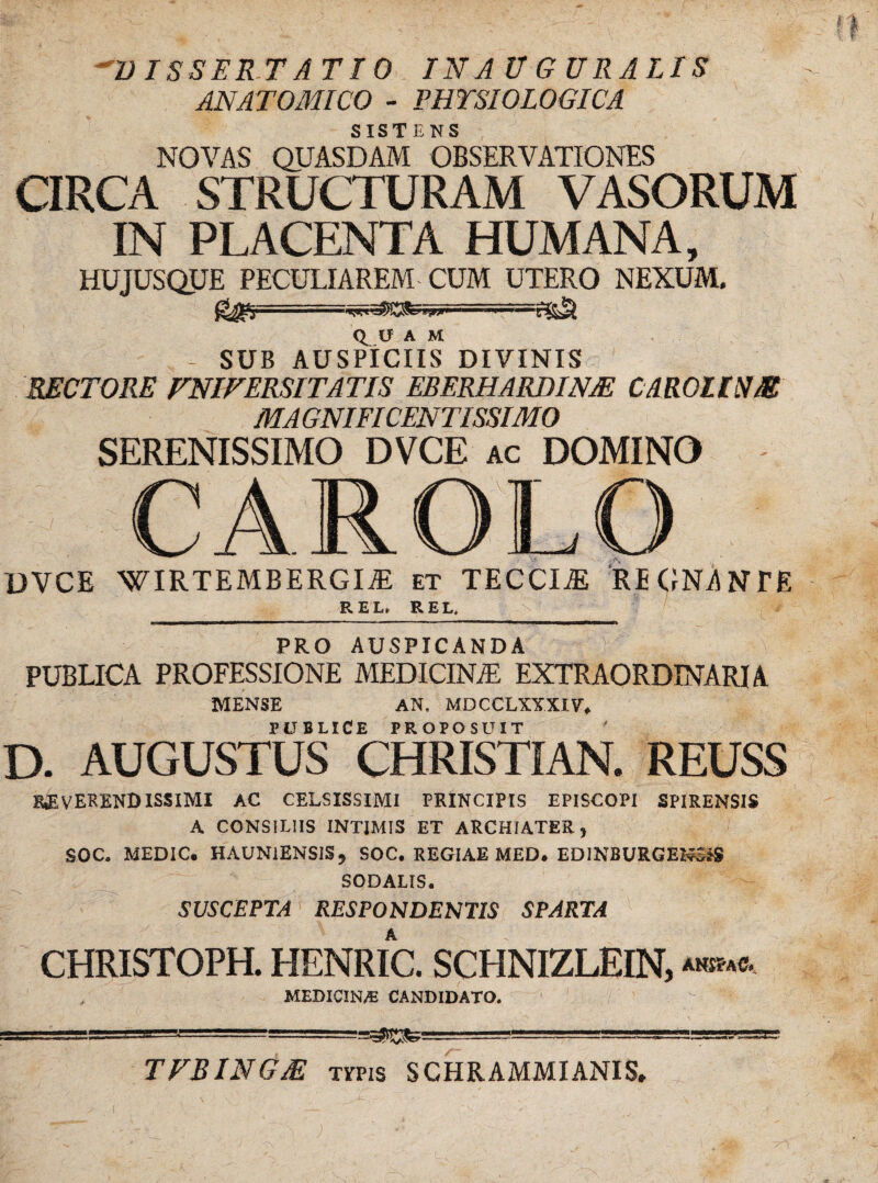 'DISSERTATIO IN AUGURALIS ANATOMICO - PHYSIOLOGICA SISTENS NOVAS QUASDAM OBSERVATIONES CIRCA STRUCTURAM VASORUM IN PLACENTA HUMANA, HUJUSQUE PECULIAREM CUM UTERO NEXUM. .“V*. >W'' ■ <1 V A M SUB AUSPICIIS DIVINIS RECTORE UNIVERSITATIS EBERHARDINM CAROUNM MAGNIFICENTISSIMO SERENISSIMO DVCE ac DOMINO CAROLO DVCE WIRTEMBERGm et TECCIiE REGNANTE REL REL. \ —» PRO AUSPICANDA PUBLICA PROFESSIONE MEDICINJE EXTRAORDINARIA MENSE AN, MDCCLXYXIV. PUBLICE PROPOSUIT D. AUGUSTUS CHRISTIAN. REUSS REVERENDISSIMI AC CELSISSIMI PRINCIPIS EPISCOPI SPIRENSIS A CONSILIIS INTIMIS ET ARCHIATER, SOC. MEDIC. HAUNiENSISj SOC. REGIAE MED. EDINBURGENSiS SODALIS. SUSCEPTA RESPONDENTIS SPARTA CHRISTOPH. HENRIC. SCHNIZLEIN, «.»• MEDICINAE CANDIDATO. TVBINGM Tms SCHRAMMIANIS.