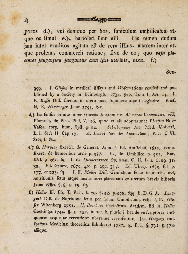 poros d.)? vel denique per hos> funiculum umbilicalem at¬ que os fimul e.)9 hariolati funt alii. Lis tamen dudum jam inter eruditos agitata eft de vera iftius 3 matrem inter at¬ que prolem, commercii ratione, iive de eo, quo mfa fla- mntae fmguifera jungantur cum iftis uterinis- y nexu, f.) r ' * ' . .. Sen- ' N ' 393. f, Gibfott in medicar £/Tayrs and Obfervadons revifed and pu~ blished by a Society in Edinburgh, 1734* 8V°. Toin, 1* Art i\. S. F» Kejjel Di(T. foetum in utero mat. liquorem amnii deglutire PraeC G* E* Hamberger Jenae 175,1. d*), Ita fenfiit primus inter Graecos Anatomicus Alcmaeon Crotoniates, vid. Plutarch. de Plac. Fbil. V. 16. quod et abi adoptarunt: PieuJJen Nov» Yafor. corp, hum, Syfh p 24. Sxhelbammer Art Med. Univerf. L. 1, Sed; 11. Cap 17. /L Levret l*art des Accouciiem, P* 1 i C. \% Sed. t G. Harveus Exercit, de Generat. Animal'. Ed. Amtfelod; 1651. Exerc. de humoribus uteri5 p, 557, Ex* de Umbilico p. 551* Exe, 2-VI. p 363. %. 1. de Diemerbreeck Qp. Anat. €, H. L I. C. 29 31» 32. Ed. Genev. 1679, 4t0« P* 297* 315* Ed. Ultraj. 1685,. P* I77. et 223* %* I. F» Mulier Diff. Genitalium fexus fe qui oris, ovi, matritionis, fetus atque nexus inter placentam et uterum brevis hiftori* Jens 1780. §* 8. p. 29. fq, Mali er EI* Ph. T, Vili» E. 29» 2'8* p«’238^ E. D G, A» Catig- gmb Difll de Nutmione fetus per folum Umbilicum, refp. L P. Gfa~ fer Witenberg 1751. H. Boer It ave PraleAion Aeadern. Ed A, HaUer Goettingae 1744» 8» p. 252.- in not. 0. plurimi haede re feriptores anrf* quiores aeque ac recentiores uberrime reeenfentur. Jae, Gregory con- fpedus Medicinae theomicae Edinburgi i7go* g, P. 1. 731. p. 378.