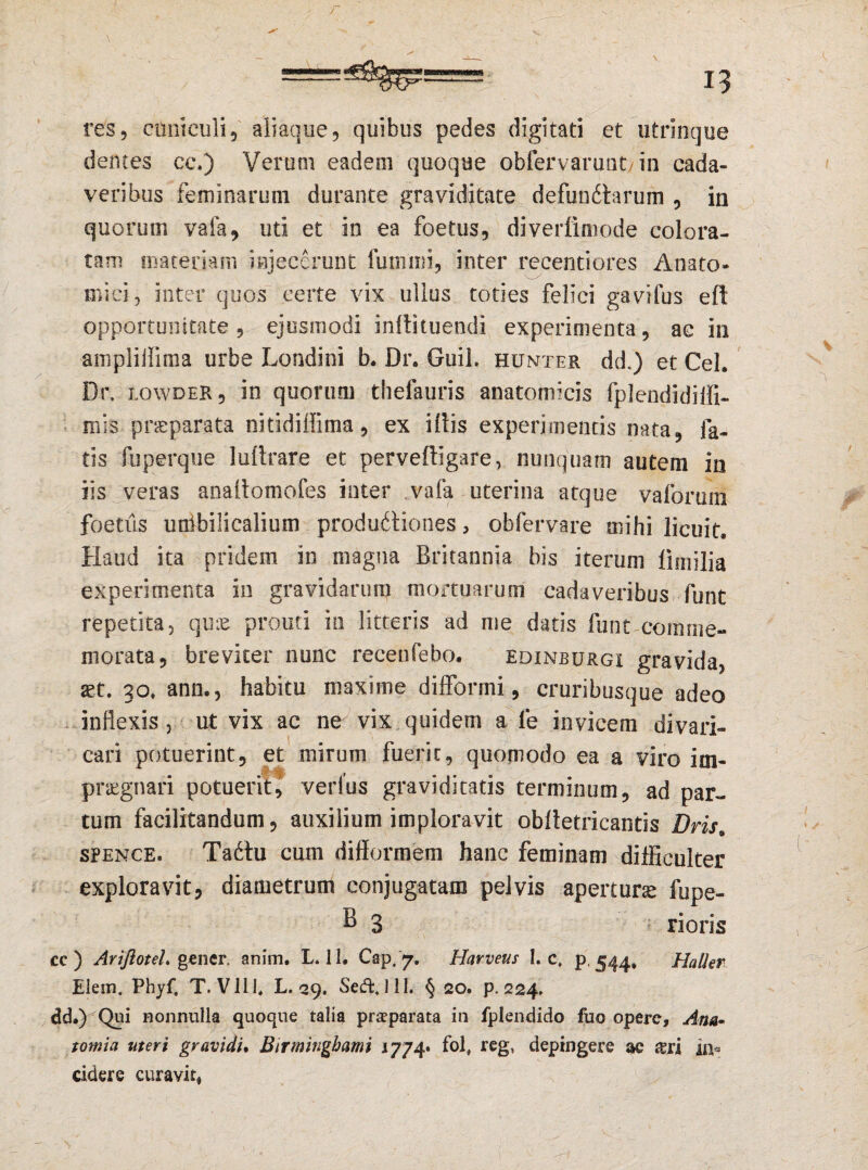 res5 cuniculi, aliaque, quibus pedes digitati et utrinque dentes ce.) Verum eadem quoque obfervarunt in cada¬ veribus feminarum durante graviditate defunctarum , in quorum vafa, uti et in ea foetus, diverfimode colora¬ tam materiam injecerunt fummi, inter recentiores Anato¬ mici, inter quos certe vix ullus toties felici gavifus eft opportunitate, ejusmodi inftituendi experimenta, ac in ampliffima urbe Londini b. Dr. Guil. hunter dd.) et Cei, Dr, lowder, in quorum thefauris anatomicis fplendidiffi- mis praeparata nitidillima, ex illis experimentis nata, fa¬ tis fuperque luttrare et perveftigare, nunquam autem in iis veras analtomofes inter vafa uterina atque vafbrum foetus unibilicalium produdtiones, obfervare mihi licuit. Haud ita pridem in magna Britannia bis iterum limilia experimenta in gravidarum mortuarum cadaveribus funt repetita, quis promi in litteris ad me datis funt comme¬ morata, breviter nunc receufebo. edinburgi gravida, set. 30. ann., habitu maxime difformi, cruribusque adeo inflexis , ut vix ac ne vix quidem a le invicem divari¬ cari potuerint, et mirum fuerit, quomodo ea a viro im¬ praegnari potuerit, verius graviditatis terminum, ad par¬ tum facilitandum, auxilium imploravit oblletricantis Dris. spence. Ta£tu cum difformem hanc feminam difficulter exploravit, diametrum conjugatam pelvis aperturae fupe- B 3 rioris cc ) Ariftotel. gener, anim. L. 11. Cap. 7. Harveur I. c, p. 544. Halier Elem. Phyf, T. VIII, L. 29. Seffcjll. § 20. p. 224. dd.) Qui nonnulla quoque talia praeparata in fplendido fuo opere, Ann* tomia uteri gravidi. Birmingbami 1774* fol» reg, depingere ac in* cidere curavit.