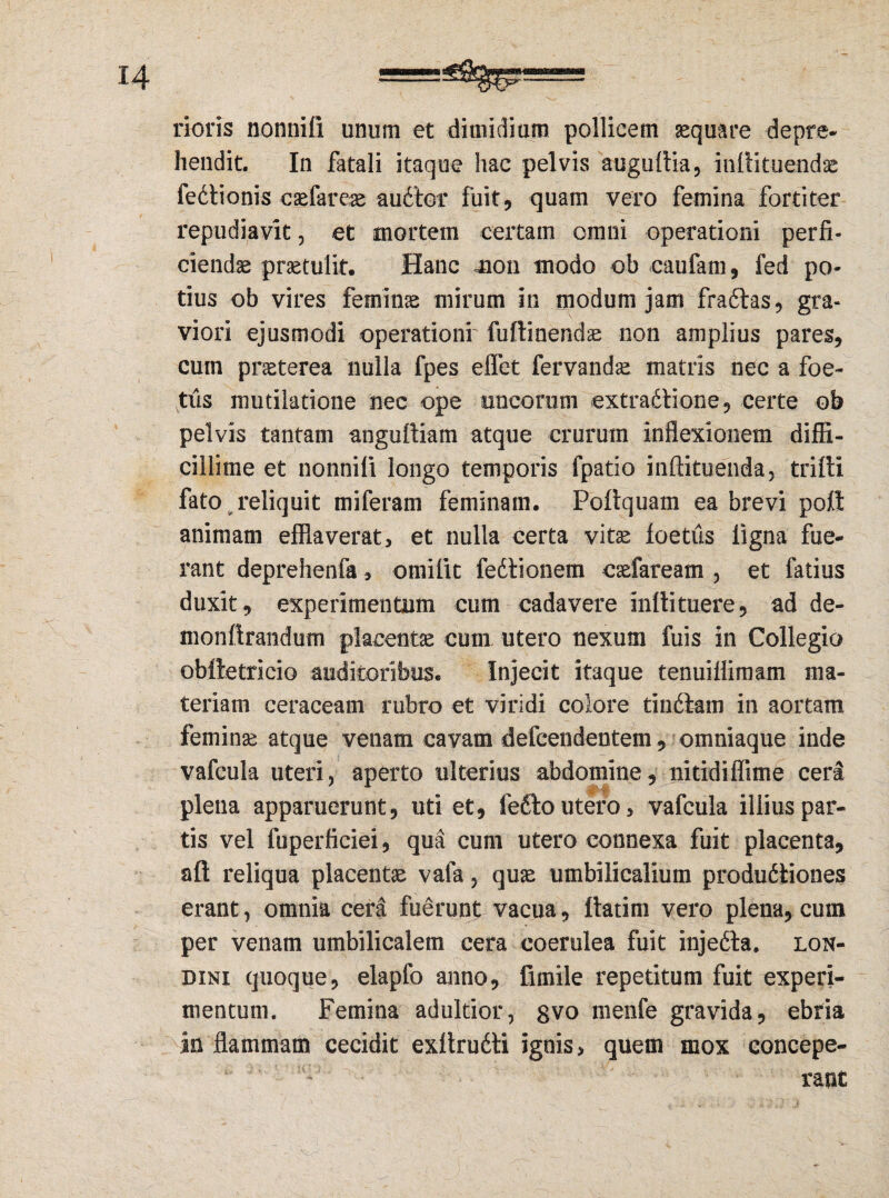 rioris nonniii unum et dimidium pollicem aequare depre¬ hendit. In fatali itaque hac pelvis auguftia, indi tuendae fedtionis caefareae audior fuit 9 quam vero femina fortiter repudiavit, et mortem certam omni operationi perfi¬ ciendae praetulit. Hanc non modo ob caufam , fed po¬ tius ob vires feminae mirum in modum jam fradtas, gra¬ viori ejusmodi operationr fuftinendae non amplius pares, cum praeterea nulla fpes elfet fervandae matris nec a foe¬ tus mutilatione nec ope uncorum extradlione, certe ob pelvis tantam angudiam atque crurum inflexionem diffi¬ cillime et nonniii longo temporis fpatio inftituenda, tridi fato ^reliquit miferam feminam. Podquam ea brevi pott animam efflaverat, et nulla certa vitae ioetiis ligna fue¬ rant deprehenfa, omifit fedtionem caefaream , et fatius duxit, experimentum cum cadavere indituere, ad de¬ mon drandum placentae cum utero nexum fuis in Collegio obfletricio auditoribus. Injecit itaque tenuiflimam ma¬ teriam ceraceam rubro et viridi colore tindlam in aortam feminae atque venam cavam defcendentem, omniaque inde vafcula uteri, aperto ulterius abdomine, nitidiffime ceri plena apparuerunt, uti et, fetto utero, vafcula illius par¬ tis vel fuperficiei, qua cum utero connexa fuit placenta, ad reliqua placentae vafa, quae umbilicalium produdliones erant, omnia cera fuerunt vacua, ftatim vero plena, cum per venam umbilicalem cera coerulea fuit injedta. lon- dini quoque, elapfo anno, fimile repetitum fuit experi¬ mentum. Femina adultior, gvo menfe gravida, ebria in flammam cecidit exftrudti ignis, quem mox concepe¬ rant