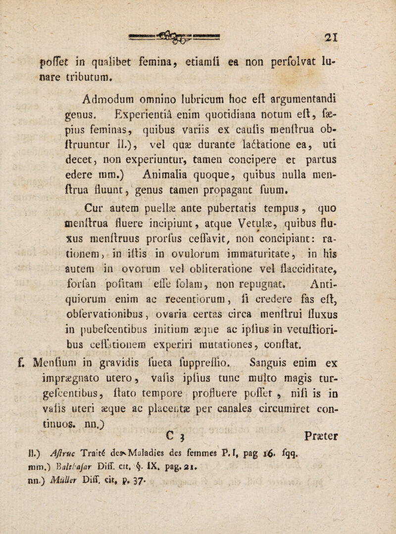 mmmt 0=*” poffet in qualibet femina, etiamli ea non perfolvat lo* nare tributum. Admodum omnino lubricum hoc elt argumentandi genus. Experientia enim quotidiana notum elt, fe- pius feminas, quibus variis ex caulis menltrua ob- Itruuntur 11.), vel quae durante ladlatione ea, uti decet, non experiuntur, tamen concipere et partus edere mm.) Animalia quoque, quibus nulla men- ftrua fluunt, genus tamen propagant fuum. Cur autem puella ante pubertatis tempus, quo menllrua fluere incipiunt, atque Vetulae, quibus flu¬ xus menltmus prorfus ceffavit, non concipiant: ra¬ tionem, in Miis in ovulorum immaturitate, in his autem in ovorum vel obliteratione vel flacciditate, forfan politam effe folam, non repugnat. Anti¬ quiorum enim ac recentiorum, li credere fas ell, oblervationibus, ovaria certas circa menllrui fluxus in i)ubefcentibus initium seque ac iplius in vetufiiori- bus cellationem experiri mutationes, conflat. f. Mentium in gravidis fueta fuppreffio. Sanguis enim ex impraegnato utero, valis iplius tunc multo magis tur- gefcentibus, liato tempore profluere poffet , nili is in valis uteri aeque ac placentae per canales circumiret con¬ tinuos. nn.) C | Procter \ II.) Aftruc Tra'*t£ des^MoIadies des femmes P. I, pag i£. fqq» mtn.) Baltlajar DifT. cit, §. IX. pag. 21. nn.) Mulla Diff, citf p. 37. X