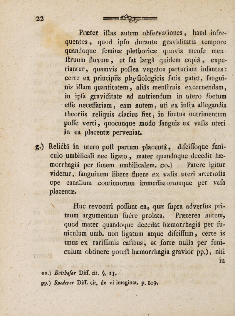 V ... . - Praeter illas autem obfervationes , haud infre¬ quentes , quod ipfo durante graviditatis tempore quandoque femina pletboricae quovis menfe men- ftruum fluxum , et fat larga quidem copia , expe¬ riantur , quamvis poftea vegetos parturiant infantes : certe ex principiis phyfiologicis fatis patet, fangui- nis illam quantitatem, alias menltruis excernendam, in ipfa graviditate ad nutriendum in utero foetum effe neceflariam, eam autem, uti ex infra allegandis theoriis reliquis darius fiet, in foetus nutrimentum pofle verri, quocunque modo fanguis ex vaiis uteri in ea placentae perveniat* g.) Relida in utero poft partum placenta 9 difciffoque funi¬ culo umbilicali nec ligato, mater quandoque decedit hae¬ morrhagia per funem umbilicalem* oo*) Patere igitur videtur, fanguinem libere fluere ex vaiis uteri arteriolis ope canalium continuorum immediatorumque per vafa placentae* . .... ^ ' - . V.. .. Huc revocari poffunt ea9 quae fupra adverfus pri¬ mum argumentum fuere prolata* Praeterea autem, quGd mater quandoque decedat haemorrhagia per fu¬ niculum umb. non ligatum atque difciffum, certe is unus ex rariffimis calibus, et forte nulla per funi¬ culum obtinere potell haemorrhagia gravior pp«), nili ' ia oo,) Balthafar Diff» cit# pp.) Roederer Diff» cit, de vi imaginat, p. I09. )