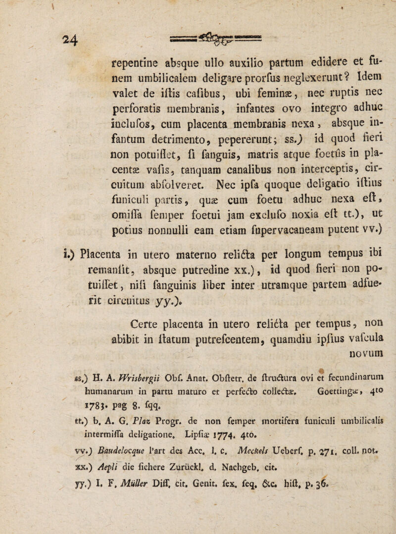 repentine absque ullo auxilio partum edidere et fu¬ nem umbilicalem deligare prorfus neglexerunt? Idem valet de iliis cafibus, ubi feminae, nec ruptis nec perforatis membranis, infantes ovo integro adhuc Inclufos, cum placenta membranis nexa, absque in- fantum detrimento, pepereruni; ss.) id quod fieri non potuiflet, fi fanguis, matris atque foetils in pla¬ centae vafis, tanquam canalibus non interceptis, cir¬ cuitum abfolveret. Nec ipfa quoque deligatio illius funiculi partis, quae cum foetu adhuc nexa eft* orniffa femper foetui jam exclufo noxia eit tt.)> ut potius nonnulli eam etiam fupervacaneam putent vv.) i.) Placenta in utero materno relifta per longum tempus ibi remanlit, absque putredine xx.), id quod fieri non po- tui liet, nili fanguinis liber inter utramque partem adfue¬ rit circuitus yy.)* Certe placenta in utero relicta per tempus, non abibit in Itatum putrefeentem, quamdiu iplius valcula J novum # r is#) H. A. PPrisbergii Obf. Anat. Obftetr, de ftrublura ovi et fecundinarum humanarum in partu maturo et perfedfco coliedar, Goettingie» 410 5785* pag 8. fqq, tt.) b. A. G. Plaz Progr. de non femper mortifera funiculi umbilicalis intermiffa deligatione. Lipfi^ 1774, 4to. vv») Baudelocque 1’art des Acc. 1, c. Meckels Ueberf» p. 271« coli. not. ^ ■ \ '-o'' | ■ ■ .. '■ ■ ■y •• ■ ( 3tx.) Aegii die fichere Zurlick!, d. Nachgeb, cit. yy,) I. F, Mulier DifT, bit. Genit, fex. feq, hiflf p* 36»